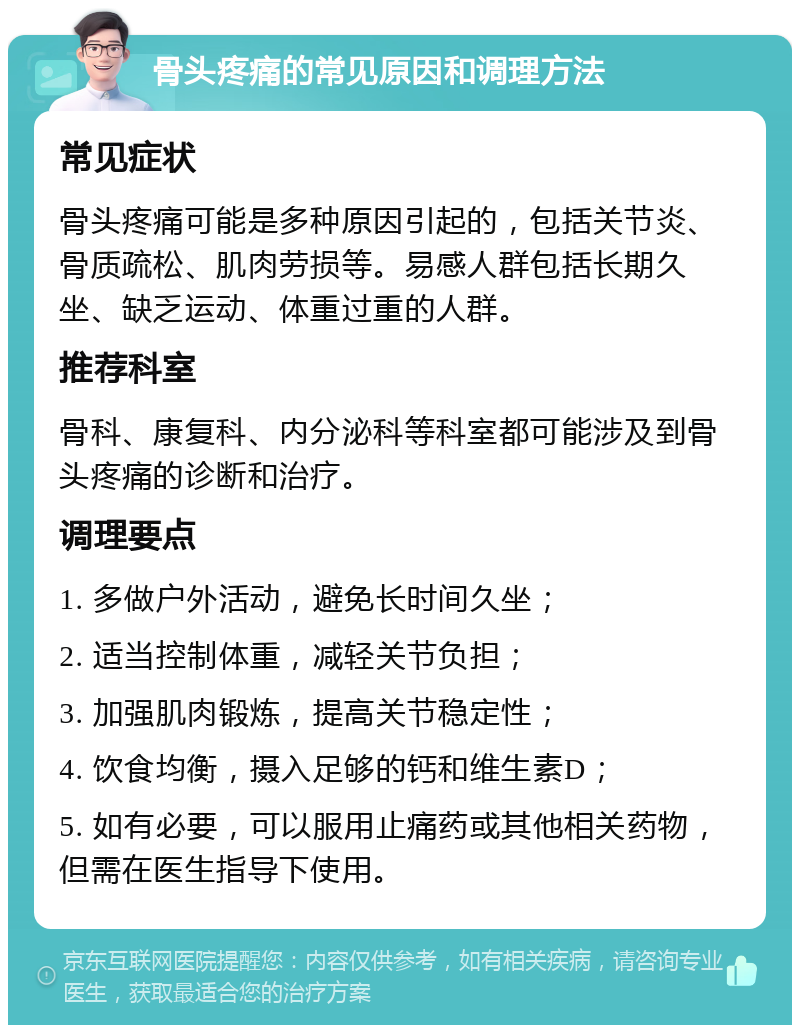 骨头疼痛的常见原因和调理方法 常见症状 骨头疼痛可能是多种原因引起的，包括关节炎、骨质疏松、肌肉劳损等。易感人群包括长期久坐、缺乏运动、体重过重的人群。 推荐科室 骨科、康复科、内分泌科等科室都可能涉及到骨头疼痛的诊断和治疗。 调理要点 1. 多做户外活动，避免长时间久坐； 2. 适当控制体重，减轻关节负担； 3. 加强肌肉锻炼，提高关节稳定性； 4. 饮食均衡，摄入足够的钙和维生素D； 5. 如有必要，可以服用止痛药或其他相关药物，但需在医生指导下使用。