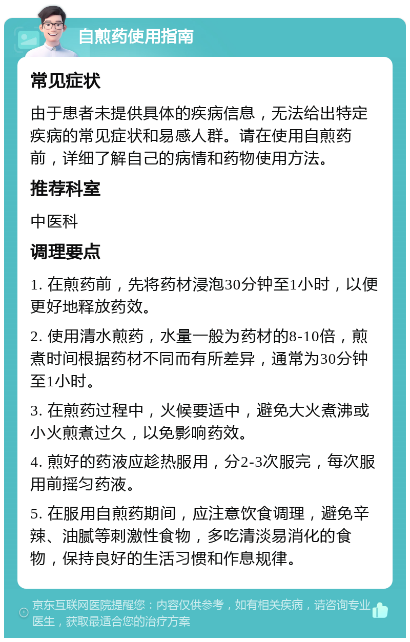 自煎药使用指南 常见症状 由于患者未提供具体的疾病信息，无法给出特定疾病的常见症状和易感人群。请在使用自煎药前，详细了解自己的病情和药物使用方法。 推荐科室 中医科 调理要点 1. 在煎药前，先将药材浸泡30分钟至1小时，以便更好地释放药效。 2. 使用清水煎药，水量一般为药材的8-10倍，煎煮时间根据药材不同而有所差异，通常为30分钟至1小时。 3. 在煎药过程中，火候要适中，避免大火煮沸或小火煎煮过久，以免影响药效。 4. 煎好的药液应趁热服用，分2-3次服完，每次服用前摇匀药液。 5. 在服用自煎药期间，应注意饮食调理，避免辛辣、油腻等刺激性食物，多吃清淡易消化的食物，保持良好的生活习惯和作息规律。