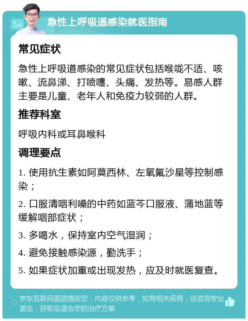 急性上呼吸道感染就医指南 常见症状 急性上呼吸道感染的常见症状包括喉咙不适、咳嗽、流鼻涕、打喷嚏、头痛、发热等。易感人群主要是儿童、老年人和免疫力较弱的人群。 推荐科室 呼吸内科或耳鼻喉科 调理要点 1. 使用抗生素如阿莫西林、左氧氟沙星等控制感染； 2. 口服清咽利嗓的中药如蓝芩口服液、蒲地蓝等缓解咽部症状； 3. 多喝水，保持室内空气湿润； 4. 避免接触感染源，勤洗手； 5. 如果症状加重或出现发热，应及时就医复查。