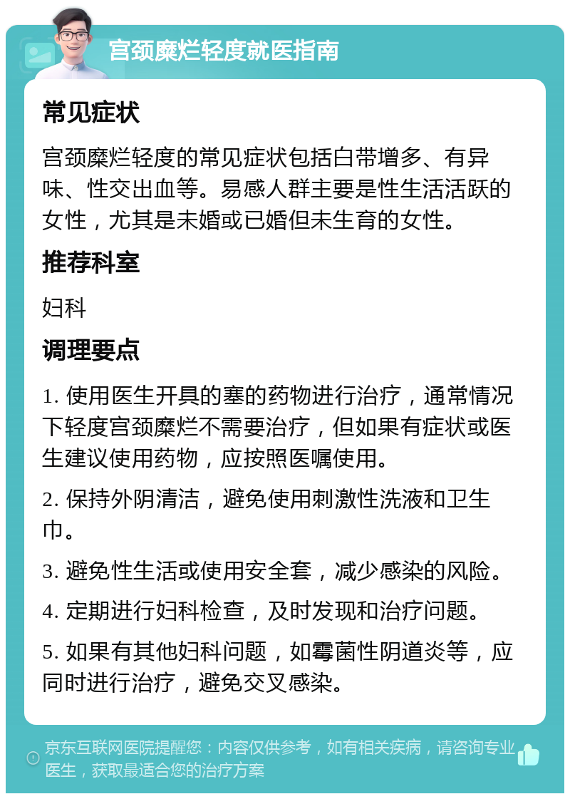 宫颈糜烂轻度就医指南 常见症状 宫颈糜烂轻度的常见症状包括白带增多、有异味、性交出血等。易感人群主要是性生活活跃的女性，尤其是未婚或已婚但未生育的女性。 推荐科室 妇科 调理要点 1. 使用医生开具的塞的药物进行治疗，通常情况下轻度宫颈糜烂不需要治疗，但如果有症状或医生建议使用药物，应按照医嘱使用。 2. 保持外阴清洁，避免使用刺激性洗液和卫生巾。 3. 避免性生活或使用安全套，减少感染的风险。 4. 定期进行妇科检查，及时发现和治疗问题。 5. 如果有其他妇科问题，如霉菌性阴道炎等，应同时进行治疗，避免交叉感染。