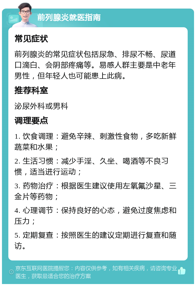 前列腺炎就医指南 常见症状 前列腺炎的常见症状包括尿急、排尿不畅、尿道口滴白、会阴部疼痛等。易感人群主要是中老年男性，但年轻人也可能患上此病。 推荐科室 泌尿外科或男科 调理要点 1. 饮食调理：避免辛辣、刺激性食物，多吃新鲜蔬菜和水果； 2. 生活习惯：减少手淫、久坐、喝酒等不良习惯，适当进行运动； 3. 药物治疗：根据医生建议使用左氧氟沙星、三金片等药物； 4. 心理调节：保持良好的心态，避免过度焦虑和压力； 5. 定期复查：按照医生的建议定期进行复查和随访。