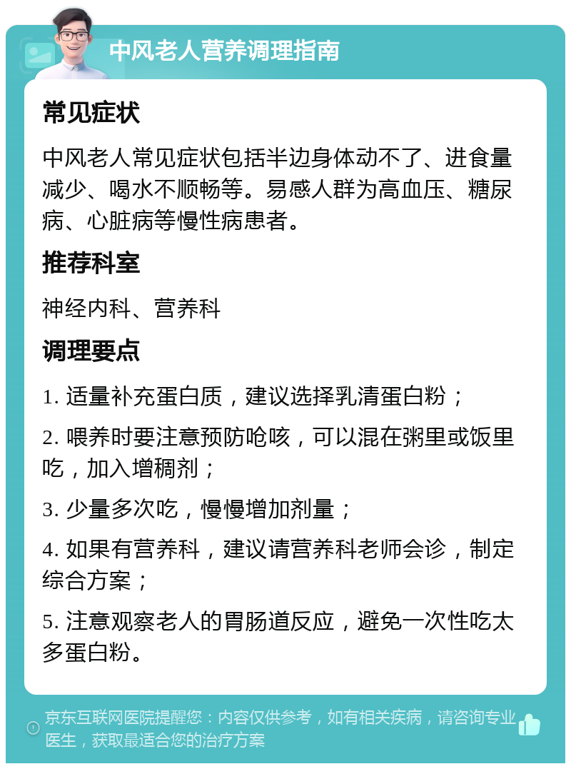 中风老人营养调理指南 常见症状 中风老人常见症状包括半边身体动不了、进食量减少、喝水不顺畅等。易感人群为高血压、糖尿病、心脏病等慢性病患者。 推荐科室 神经内科、营养科 调理要点 1. 适量补充蛋白质，建议选择乳清蛋白粉； 2. 喂养时要注意预防呛咳，可以混在粥里或饭里吃，加入增稠剂； 3. 少量多次吃，慢慢增加剂量； 4. 如果有营养科，建议请营养科老师会诊，制定综合方案； 5. 注意观察老人的胃肠道反应，避免一次性吃太多蛋白粉。