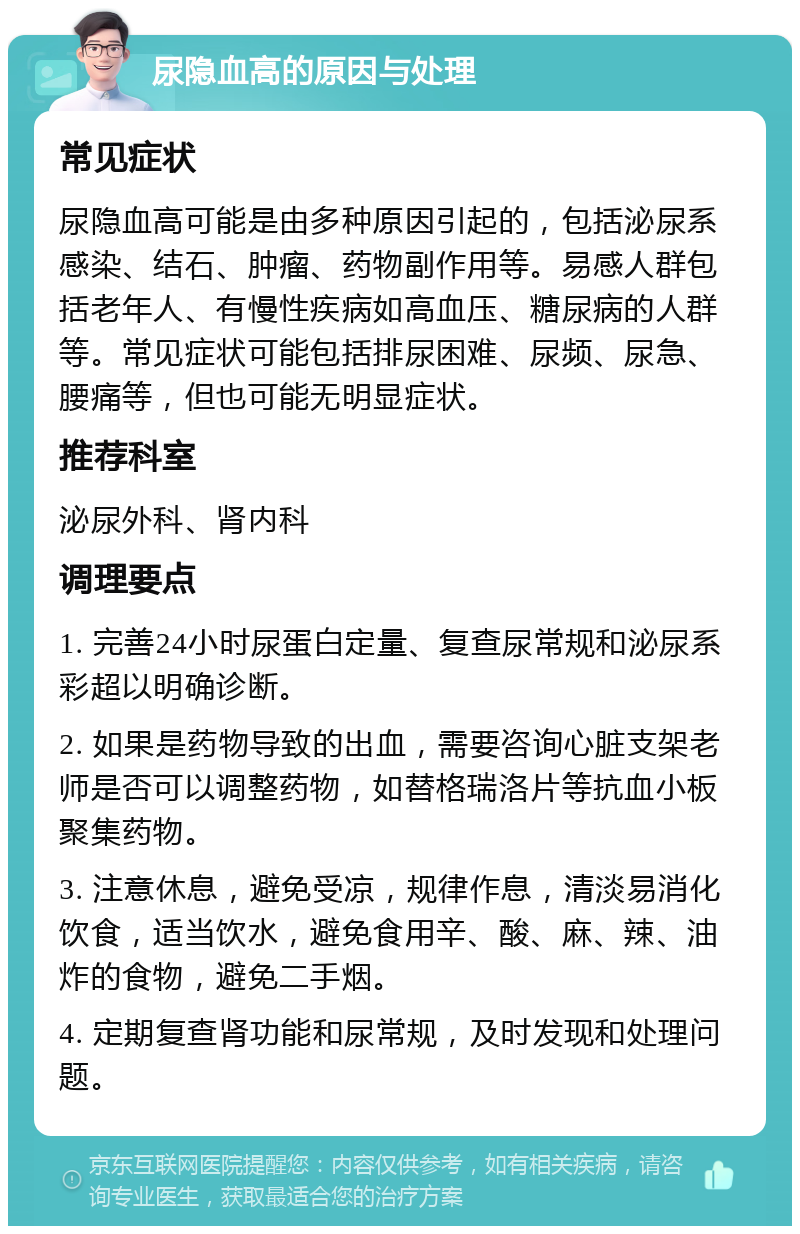 尿隐血高的原因与处理 常见症状 尿隐血高可能是由多种原因引起的，包括泌尿系感染、结石、肿瘤、药物副作用等。易感人群包括老年人、有慢性疾病如高血压、糖尿病的人群等。常见症状可能包括排尿困难、尿频、尿急、腰痛等，但也可能无明显症状。 推荐科室 泌尿外科、肾内科 调理要点 1. 完善24小时尿蛋白定量、复查尿常规和泌尿系彩超以明确诊断。 2. 如果是药物导致的出血，需要咨询心脏支架老师是否可以调整药物，如替格瑞洛片等抗血小板聚集药物。 3. 注意休息，避免受凉，规律作息，清淡易消化饮食，适当饮水，避免食用辛、酸、麻、辣、油炸的食物，避免二手烟。 4. 定期复查肾功能和尿常规，及时发现和处理问题。