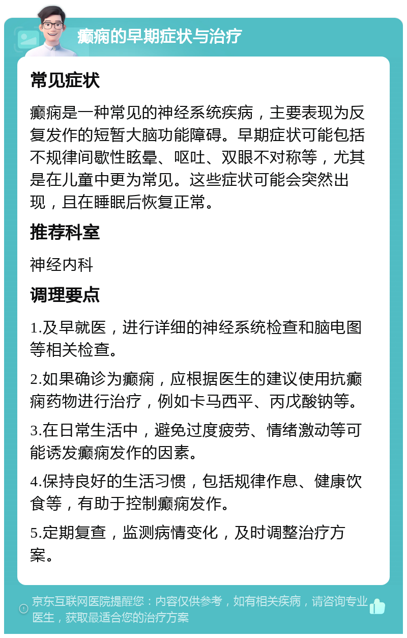 癫痫的早期症状与治疗 常见症状 癫痫是一种常见的神经系统疾病，主要表现为反复发作的短暂大脑功能障碍。早期症状可能包括不规律间歇性眩晕、呕吐、双眼不对称等，尤其是在儿童中更为常见。这些症状可能会突然出现，且在睡眠后恢复正常。 推荐科室 神经内科 调理要点 1.及早就医，进行详细的神经系统检查和脑电图等相关检查。 2.如果确诊为癫痫，应根据医生的建议使用抗癫痫药物进行治疗，例如卡马西平、丙戊酸钠等。 3.在日常生活中，避免过度疲劳、情绪激动等可能诱发癫痫发作的因素。 4.保持良好的生活习惯，包括规律作息、健康饮食等，有助于控制癫痫发作。 5.定期复查，监测病情变化，及时调整治疗方案。