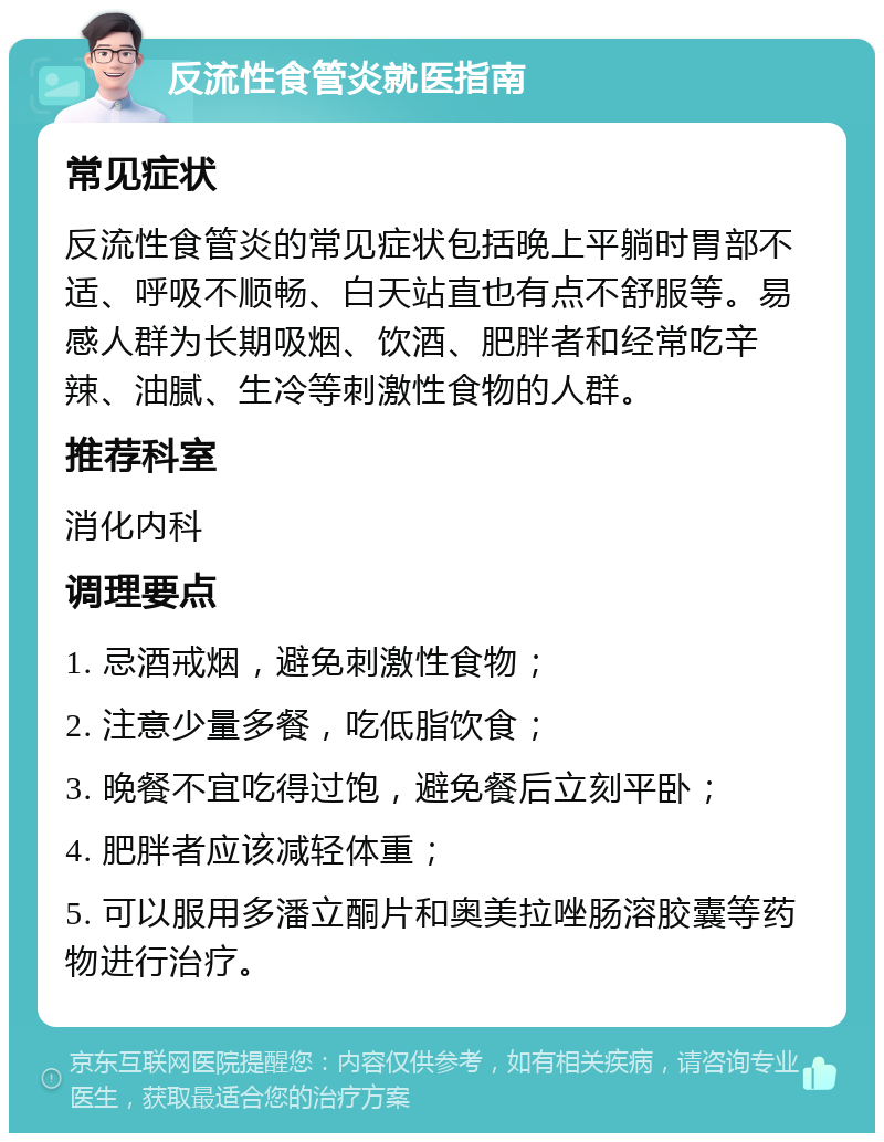 反流性食管炎就医指南 常见症状 反流性食管炎的常见症状包括晚上平躺时胃部不适、呼吸不顺畅、白天站直也有点不舒服等。易感人群为长期吸烟、饮酒、肥胖者和经常吃辛辣、油腻、生冷等刺激性食物的人群。 推荐科室 消化内科 调理要点 1. 忌酒戒烟，避免刺激性食物； 2. 注意少量多餐，吃低脂饮食； 3. 晚餐不宜吃得过饱，避免餐后立刻平卧； 4. 肥胖者应该减轻体重； 5. 可以服用多潘立酮片和奥美拉唑肠溶胶囊等药物进行治疗。