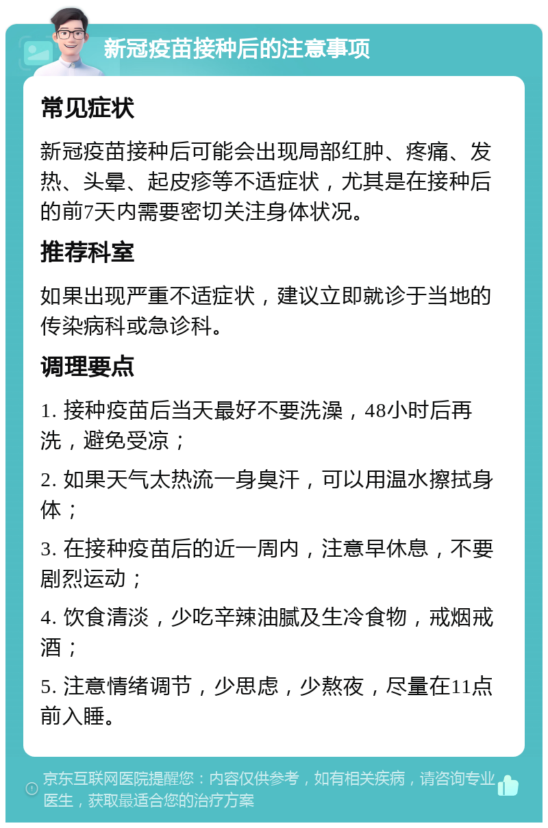 新冠疫苗接种后的注意事项 常见症状 新冠疫苗接种后可能会出现局部红肿、疼痛、发热、头晕、起皮疹等不适症状，尤其是在接种后的前7天内需要密切关注身体状况。 推荐科室 如果出现严重不适症状，建议立即就诊于当地的传染病科或急诊科。 调理要点 1. 接种疫苗后当天最好不要洗澡，48小时后再洗，避免受凉； 2. 如果天气太热流一身臭汗，可以用温水擦拭身体； 3. 在接种疫苗后的近一周内，注意早休息，不要剧烈运动； 4. 饮食清淡，少吃辛辣油腻及生冷食物，戒烟戒酒； 5. 注意情绪调节，少思虑，少熬夜，尽量在11点前入睡。