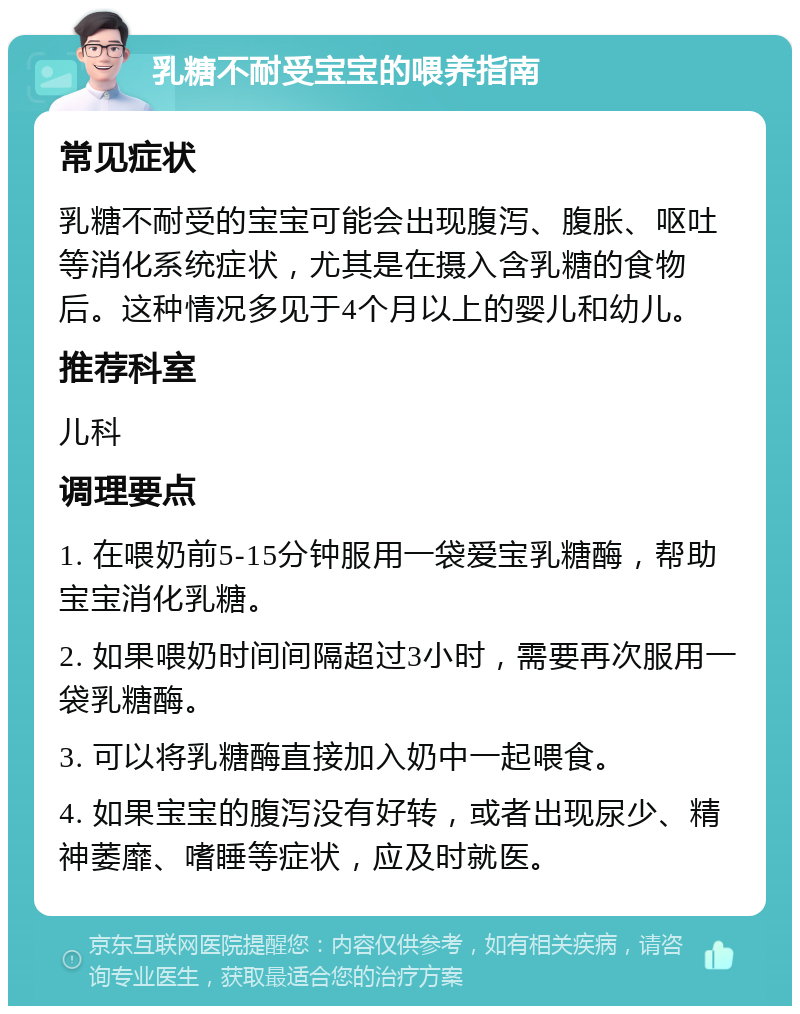 乳糖不耐受宝宝的喂养指南 常见症状 乳糖不耐受的宝宝可能会出现腹泻、腹胀、呕吐等消化系统症状，尤其是在摄入含乳糖的食物后。这种情况多见于4个月以上的婴儿和幼儿。 推荐科室 儿科 调理要点 1. 在喂奶前5-15分钟服用一袋爱宝乳糖酶，帮助宝宝消化乳糖。 2. 如果喂奶时间间隔超过3小时，需要再次服用一袋乳糖酶。 3. 可以将乳糖酶直接加入奶中一起喂食。 4. 如果宝宝的腹泻没有好转，或者出现尿少、精神萎靡、嗜睡等症状，应及时就医。