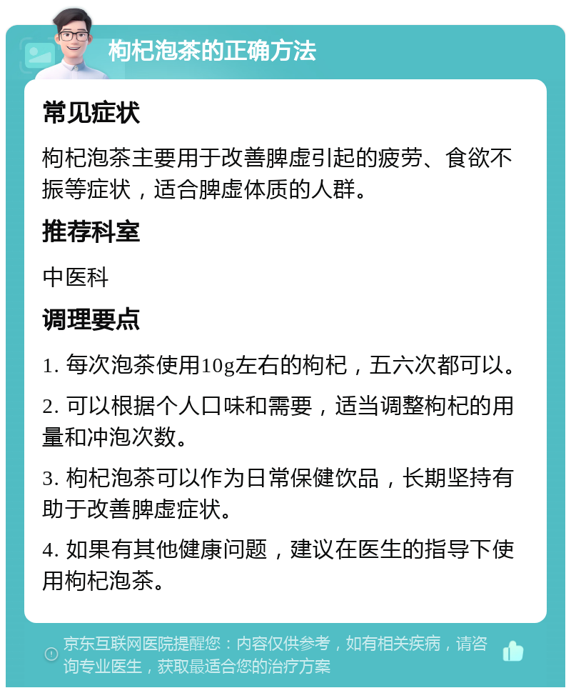 枸杞泡茶的正确方法 常见症状 枸杞泡茶主要用于改善脾虚引起的疲劳、食欲不振等症状，适合脾虚体质的人群。 推荐科室 中医科 调理要点 1. 每次泡茶使用10g左右的枸杞，五六次都可以。 2. 可以根据个人口味和需要，适当调整枸杞的用量和冲泡次数。 3. 枸杞泡茶可以作为日常保健饮品，长期坚持有助于改善脾虚症状。 4. 如果有其他健康问题，建议在医生的指导下使用枸杞泡茶。