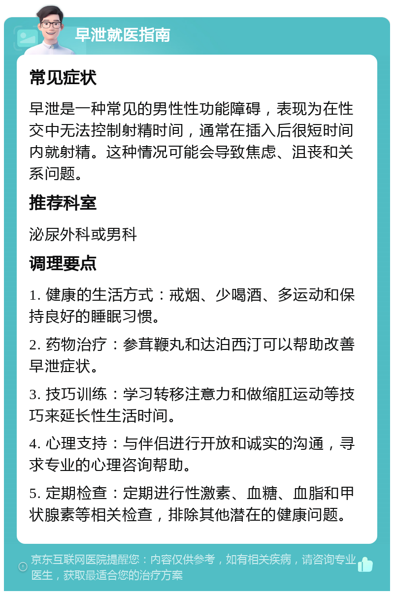 早泄就医指南 常见症状 早泄是一种常见的男性性功能障碍，表现为在性交中无法控制射精时间，通常在插入后很短时间内就射精。这种情况可能会导致焦虑、沮丧和关系问题。 推荐科室 泌尿外科或男科 调理要点 1. 健康的生活方式：戒烟、少喝酒、多运动和保持良好的睡眠习惯。 2. 药物治疗：参茸鞭丸和达泊西汀可以帮助改善早泄症状。 3. 技巧训练：学习转移注意力和做缩肛运动等技巧来延长性生活时间。 4. 心理支持：与伴侣进行开放和诚实的沟通，寻求专业的心理咨询帮助。 5. 定期检查：定期进行性激素、血糖、血脂和甲状腺素等相关检查，排除其他潜在的健康问题。