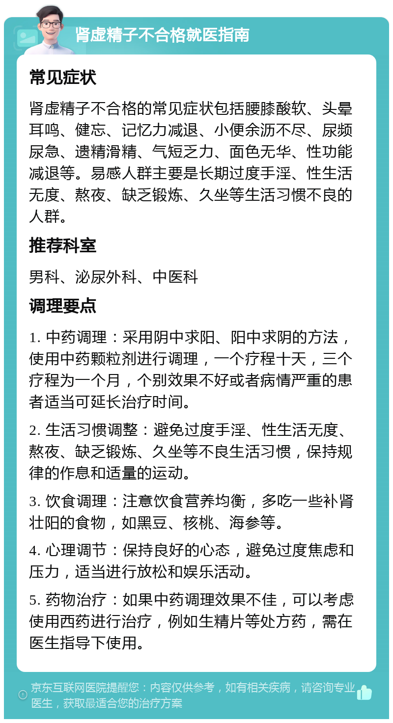 肾虚精子不合格就医指南 常见症状 肾虚精子不合格的常见症状包括腰膝酸软、头晕耳鸣、健忘、记忆力减退、小便余沥不尽、尿频尿急、遗精滑精、气短乏力、面色无华、性功能减退等。易感人群主要是长期过度手淫、性生活无度、熬夜、缺乏锻炼、久坐等生活习惯不良的人群。 推荐科室 男科、泌尿外科、中医科 调理要点 1. 中药调理：采用阴中求阳、阳中求阴的方法，使用中药颗粒剂进行调理，一个疗程十天，三个疗程为一个月，个别效果不好或者病情严重的患者适当可延长治疗时间。 2. 生活习惯调整：避免过度手淫、性生活无度、熬夜、缺乏锻炼、久坐等不良生活习惯，保持规律的作息和适量的运动。 3. 饮食调理：注意饮食营养均衡，多吃一些补肾壮阳的食物，如黑豆、核桃、海参等。 4. 心理调节：保持良好的心态，避免过度焦虑和压力，适当进行放松和娱乐活动。 5. 药物治疗：如果中药调理效果不佳，可以考虑使用西药进行治疗，例如生精片等处方药，需在医生指导下使用。