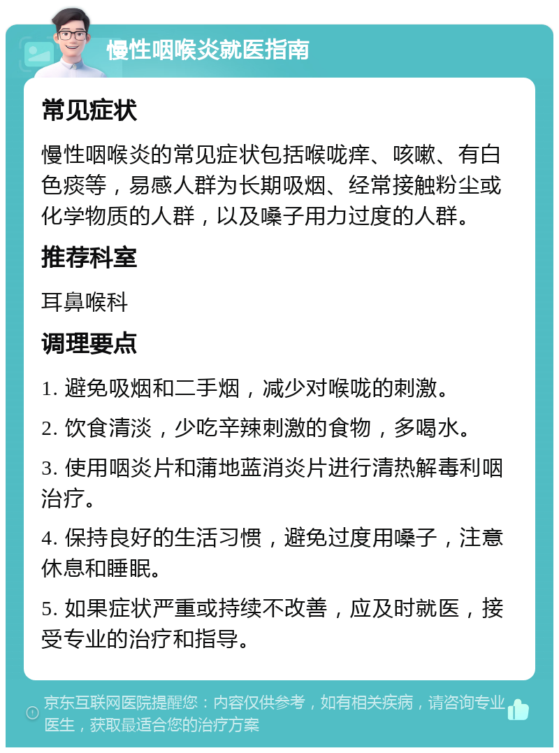 慢性咽喉炎就医指南 常见症状 慢性咽喉炎的常见症状包括喉咙痒、咳嗽、有白色痰等，易感人群为长期吸烟、经常接触粉尘或化学物质的人群，以及嗓子用力过度的人群。 推荐科室 耳鼻喉科 调理要点 1. 避免吸烟和二手烟，减少对喉咙的刺激。 2. 饮食清淡，少吃辛辣刺激的食物，多喝水。 3. 使用咽炎片和蒲地蓝消炎片进行清热解毒利咽治疗。 4. 保持良好的生活习惯，避免过度用嗓子，注意休息和睡眠。 5. 如果症状严重或持续不改善，应及时就医，接受专业的治疗和指导。