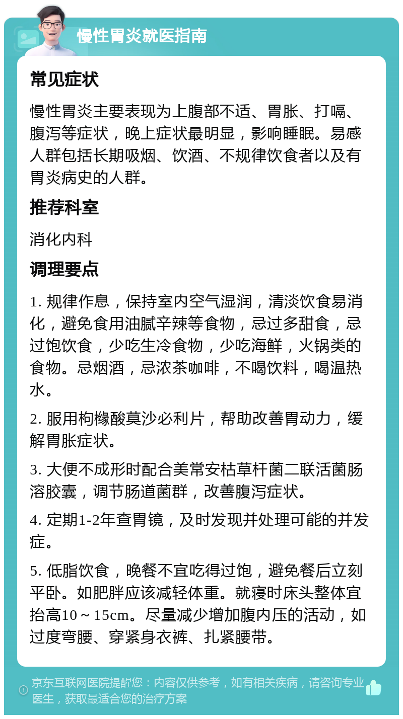 慢性胃炎就医指南 常见症状 慢性胃炎主要表现为上腹部不适、胃胀、打嗝、腹泻等症状，晚上症状最明显，影响睡眠。易感人群包括长期吸烟、饮酒、不规律饮食者以及有胃炎病史的人群。 推荐科室 消化内科 调理要点 1. 规律作息，保持室内空气湿润，清淡饮食易消化，避免食用油腻辛辣等食物，忌过多甜食，忌过饱饮食，少吃生冷食物，少吃海鲜，火锅类的食物。忌烟酒，忌浓茶咖啡，不喝饮料，喝温热水。 2. 服用枸橼酸莫沙必利片，帮助改善胃动力，缓解胃胀症状。 3. 大便不成形时配合美常安枯草杆菌二联活菌肠溶胶囊，调节肠道菌群，改善腹泻症状。 4. 定期1-2年查胃镜，及时发现并处理可能的并发症。 5. 低脂饮食，晚餐不宜吃得过饱，避免餐后立刻平卧。如肥胖应该减轻体重。就寝时床头整体宜抬高10～15cm。尽量减少增加腹内压的活动，如过度弯腰、穿紧身衣裤、扎紧腰带。