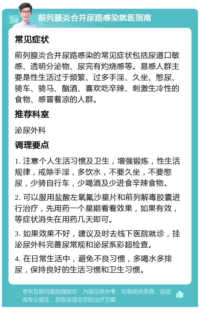 前列腺炎合并尿路感染就医指南 常见症状 前列腺炎合并尿路感染的常见症状包括尿道口敏感、透明分泌物、尿完有灼烧感等。易感人群主要是性生活过于频繁、过多手淫、久坐、憋尿、骑车、骑马、酗酒、喜欢吃辛辣、刺激生冷性的食物、感冒着凉的人群。 推荐科室 泌尿外科 调理要点 1. 注意个人生活习惯及卫生，增强锻炼，性生活规律，戒除手淫，多饮水，不要久坐，不要憋尿，少骑自行车，少喝酒及少进食辛辣食物。 2. 可以服用盐酸左氧氟沙星片和前列解毒胶囊进行治疗，先用药一个星期看看效果，如果有效，等症状消失在用药几天即可。 3. 如果效果不好，建议及时去线下医院就诊，挂泌尿外科完善尿常规和泌尿系彩超检查。 4. 在日常生活中，避免不良习惯，多喝水多排尿，保持良好的生活习惯和卫生习惯。