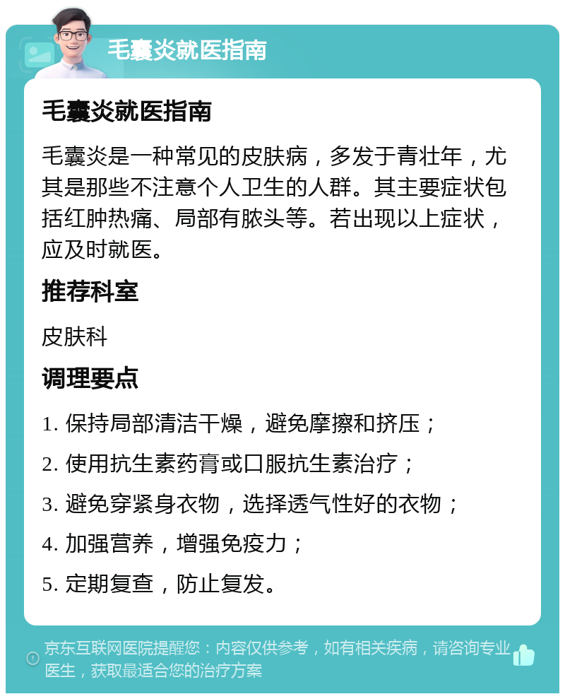 毛囊炎就医指南 毛囊炎就医指南 毛囊炎是一种常见的皮肤病，多发于青壮年，尤其是那些不注意个人卫生的人群。其主要症状包括红肿热痛、局部有脓头等。若出现以上症状，应及时就医。 推荐科室 皮肤科 调理要点 1. 保持局部清洁干燥，避免摩擦和挤压； 2. 使用抗生素药膏或口服抗生素治疗； 3. 避免穿紧身衣物，选择透气性好的衣物； 4. 加强营养，增强免疫力； 5. 定期复查，防止复发。