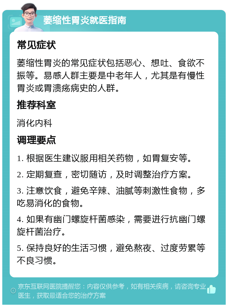 萎缩性胃炎就医指南 常见症状 萎缩性胃炎的常见症状包括恶心、想吐、食欲不振等。易感人群主要是中老年人，尤其是有慢性胃炎或胃溃疡病史的人群。 推荐科室 消化内科 调理要点 1. 根据医生建议服用相关药物，如胃复安等。 2. 定期复查，密切随访，及时调整治疗方案。 3. 注意饮食，避免辛辣、油腻等刺激性食物，多吃易消化的食物。 4. 如果有幽门螺旋杆菌感染，需要进行抗幽门螺旋杆菌治疗。 5. 保持良好的生活习惯，避免熬夜、过度劳累等不良习惯。