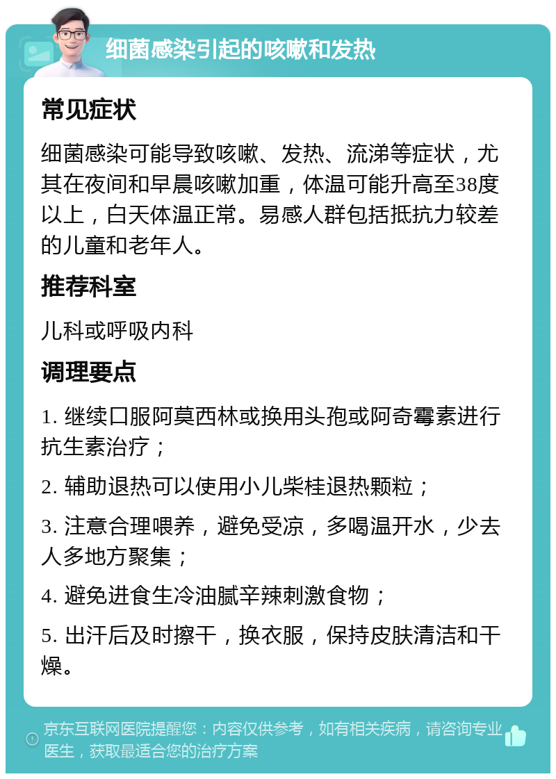 细菌感染引起的咳嗽和发热 常见症状 细菌感染可能导致咳嗽、发热、流涕等症状，尤其在夜间和早晨咳嗽加重，体温可能升高至38度以上，白天体温正常。易感人群包括抵抗力较差的儿童和老年人。 推荐科室 儿科或呼吸内科 调理要点 1. 继续口服阿莫西林或换用头孢或阿奇霉素进行抗生素治疗； 2. 辅助退热可以使用小儿柴桂退热颗粒； 3. 注意合理喂养，避免受凉，多喝温开水，少去人多地方聚集； 4. 避免进食生冷油腻辛辣刺激食物； 5. 出汗后及时擦干，换衣服，保持皮肤清洁和干燥。