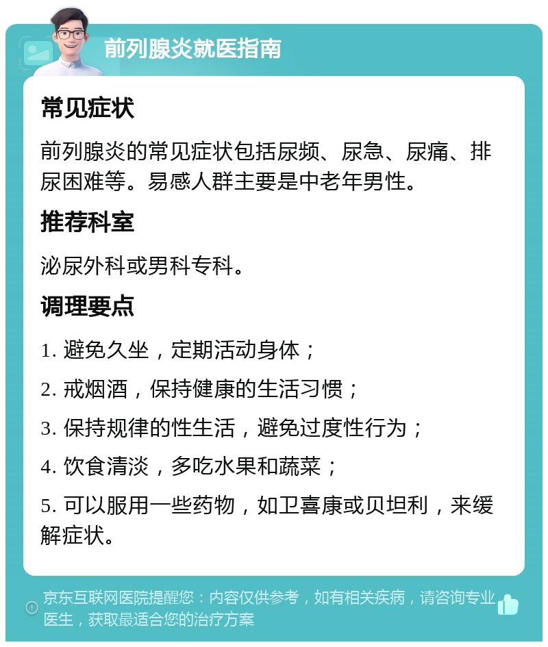 前列腺炎就医指南 常见症状 前列腺炎的常见症状包括尿频、尿急、尿痛、排尿困难等。易感人群主要是中老年男性。 推荐科室 泌尿外科或男科专科。 调理要点 1. 避免久坐，定期活动身体； 2. 戒烟酒，保持健康的生活习惯； 3. 保持规律的性生活，避免过度性行为； 4. 饮食清淡，多吃水果和蔬菜； 5. 可以服用一些药物，如卫喜康或贝坦利，来缓解症状。