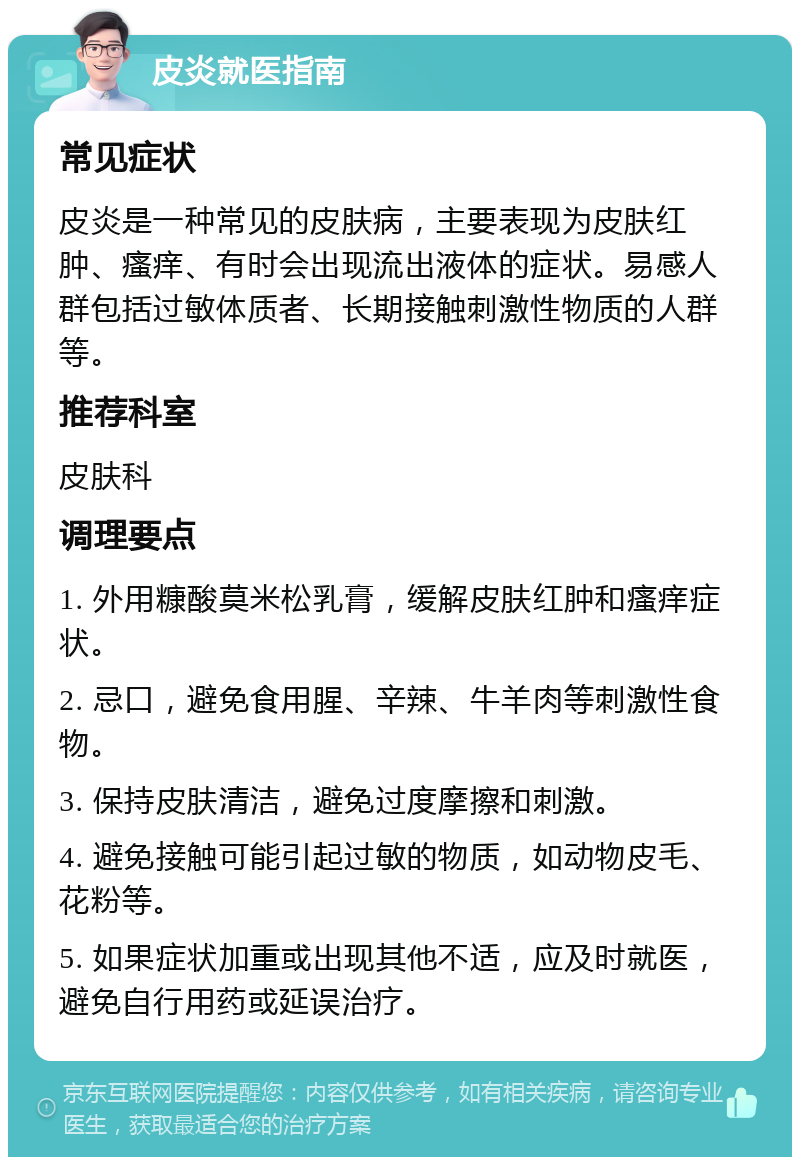 皮炎就医指南 常见症状 皮炎是一种常见的皮肤病，主要表现为皮肤红肿、瘙痒、有时会出现流出液体的症状。易感人群包括过敏体质者、长期接触刺激性物质的人群等。 推荐科室 皮肤科 调理要点 1. 外用糠酸莫米松乳膏，缓解皮肤红肿和瘙痒症状。 2. 忌口，避免食用腥、辛辣、牛羊肉等刺激性食物。 3. 保持皮肤清洁，避免过度摩擦和刺激。 4. 避免接触可能引起过敏的物质，如动物皮毛、花粉等。 5. 如果症状加重或出现其他不适，应及时就医，避免自行用药或延误治疗。