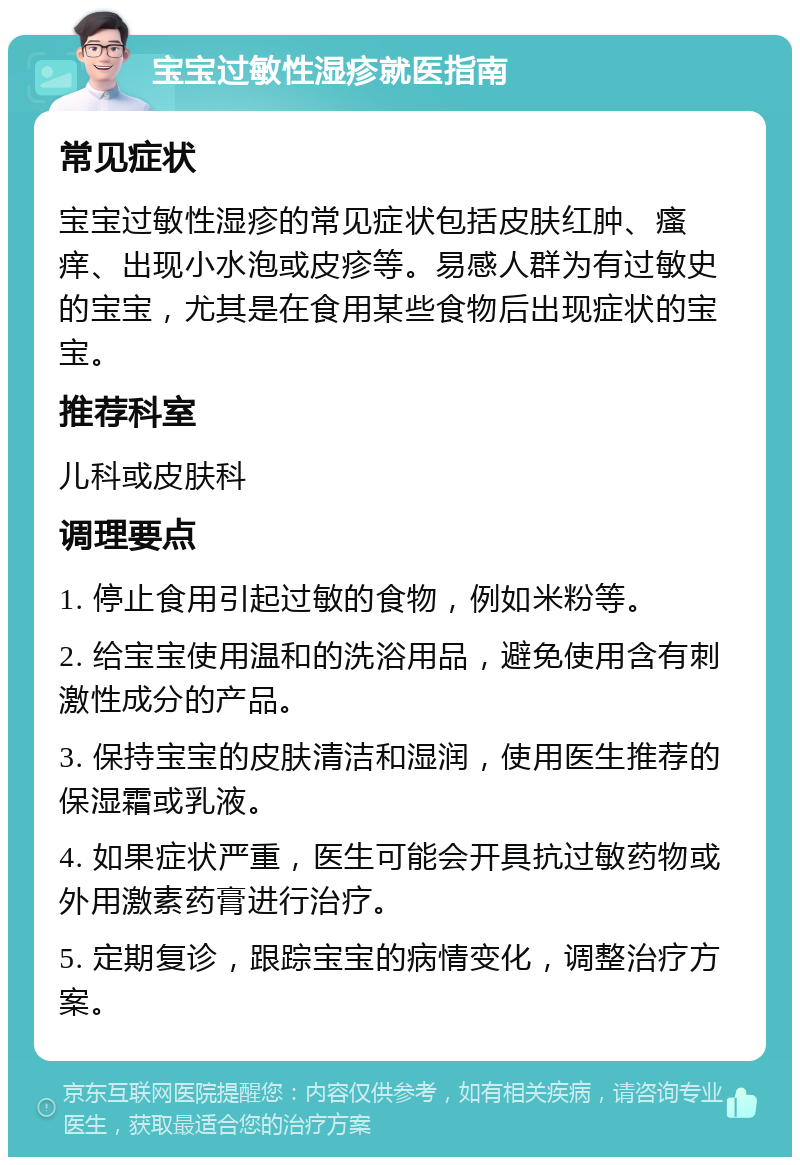 宝宝过敏性湿疹就医指南 常见症状 宝宝过敏性湿疹的常见症状包括皮肤红肿、瘙痒、出现小水泡或皮疹等。易感人群为有过敏史的宝宝，尤其是在食用某些食物后出现症状的宝宝。 推荐科室 儿科或皮肤科 调理要点 1. 停止食用引起过敏的食物，例如米粉等。 2. 给宝宝使用温和的洗浴用品，避免使用含有刺激性成分的产品。 3. 保持宝宝的皮肤清洁和湿润，使用医生推荐的保湿霜或乳液。 4. 如果症状严重，医生可能会开具抗过敏药物或外用激素药膏进行治疗。 5. 定期复诊，跟踪宝宝的病情变化，调整治疗方案。