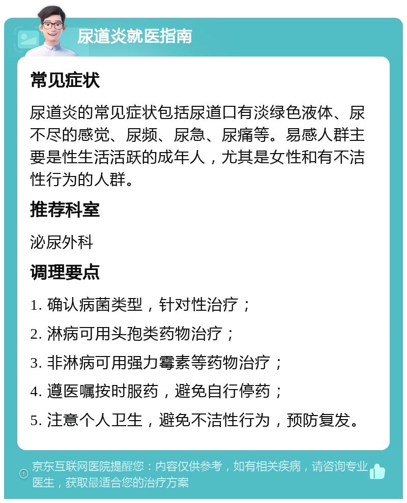 尿道炎就医指南 常见症状 尿道炎的常见症状包括尿道口有淡绿色液体、尿不尽的感觉、尿频、尿急、尿痛等。易感人群主要是性生活活跃的成年人，尤其是女性和有不洁性行为的人群。 推荐科室 泌尿外科 调理要点 1. 确认病菌类型，针对性治疗； 2. 淋病可用头孢类药物治疗； 3. 非淋病可用强力霉素等药物治疗； 4. 遵医嘱按时服药，避免自行停药； 5. 注意个人卫生，避免不洁性行为，预防复发。