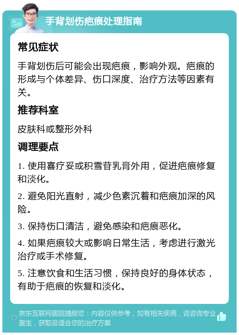 手背划伤疤痕处理指南 常见症状 手背划伤后可能会出现疤痕，影响外观。疤痕的形成与个体差异、伤口深度、治疗方法等因素有关。 推荐科室 皮肤科或整形外科 调理要点 1. 使用喜疗妥或积雪苷乳膏外用，促进疤痕修复和淡化。 2. 避免阳光直射，减少色素沉着和疤痕加深的风险。 3. 保持伤口清洁，避免感染和疤痕恶化。 4. 如果疤痕较大或影响日常生活，考虑进行激光治疗或手术修复。 5. 注意饮食和生活习惯，保持良好的身体状态，有助于疤痕的恢复和淡化。