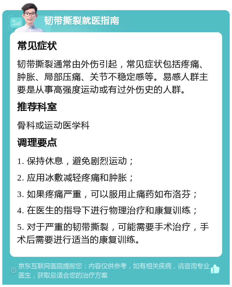 韧带撕裂就医指南 常见症状 韧带撕裂通常由外伤引起，常见症状包括疼痛、肿胀、局部压痛、关节不稳定感等。易感人群主要是从事高强度运动或有过外伤史的人群。 推荐科室 骨科或运动医学科 调理要点 1. 保持休息，避免剧烈运动； 2. 应用冰敷减轻疼痛和肿胀； 3. 如果疼痛严重，可以服用止痛药如布洛芬； 4. 在医生的指导下进行物理治疗和康复训练； 5. 对于严重的韧带撕裂，可能需要手术治疗，手术后需要进行适当的康复训练。