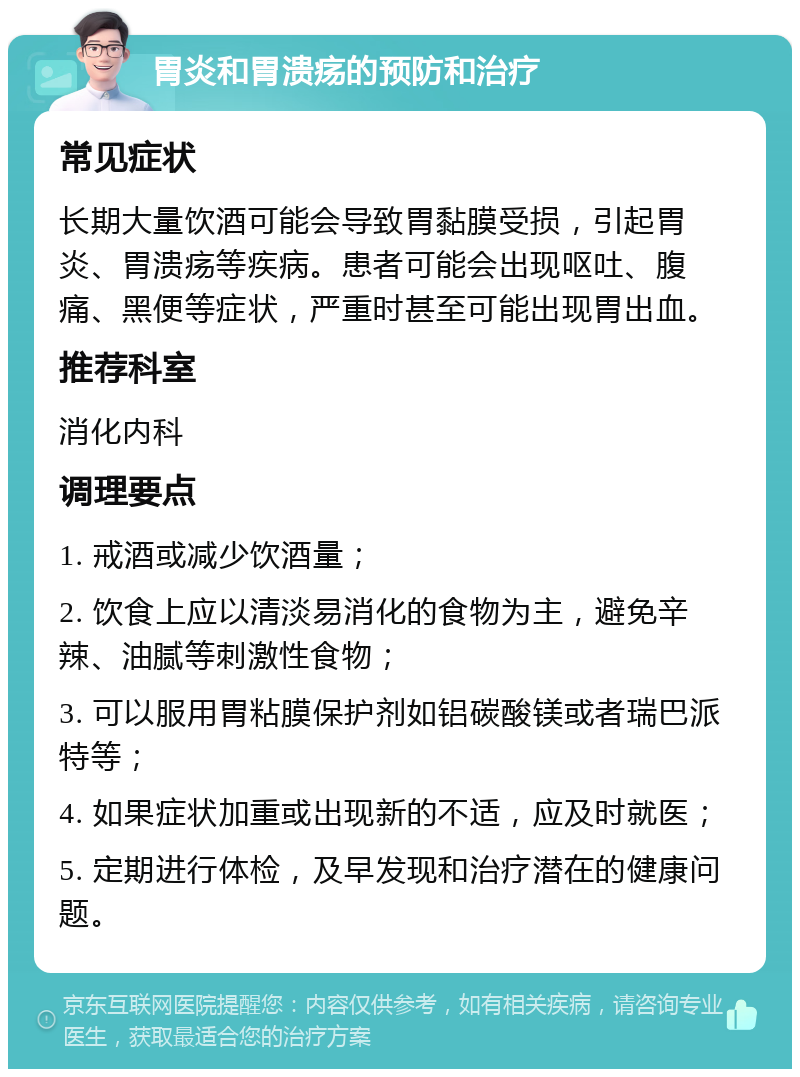 胃炎和胃溃疡的预防和治疗 常见症状 长期大量饮酒可能会导致胃黏膜受损，引起胃炎、胃溃疡等疾病。患者可能会出现呕吐、腹痛、黑便等症状，严重时甚至可能出现胃出血。 推荐科室 消化内科 调理要点 1. 戒酒或减少饮酒量； 2. 饮食上应以清淡易消化的食物为主，避免辛辣、油腻等刺激性食物； 3. 可以服用胃粘膜保护剂如铝碳酸镁或者瑞巴派特等； 4. 如果症状加重或出现新的不适，应及时就医； 5. 定期进行体检，及早发现和治疗潜在的健康问题。