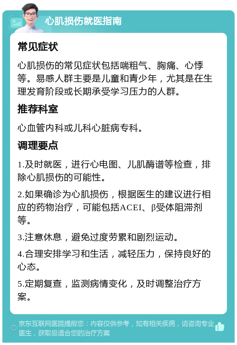 心肌损伤就医指南 常见症状 心肌损伤的常见症状包括喘粗气、胸痛、心悸等。易感人群主要是儿童和青少年，尤其是在生理发育阶段或长期承受学习压力的人群。 推荐科室 心血管内科或儿科心脏病专科。 调理要点 1.及时就医，进行心电图、儿肌酶谱等检查，排除心肌损伤的可能性。 2.如果确诊为心肌损伤，根据医生的建议进行相应的药物治疗，可能包括ACEI、β受体阻滞剂等。 3.注意休息，避免过度劳累和剧烈运动。 4.合理安排学习和生活，减轻压力，保持良好的心态。 5.定期复查，监测病情变化，及时调整治疗方案。