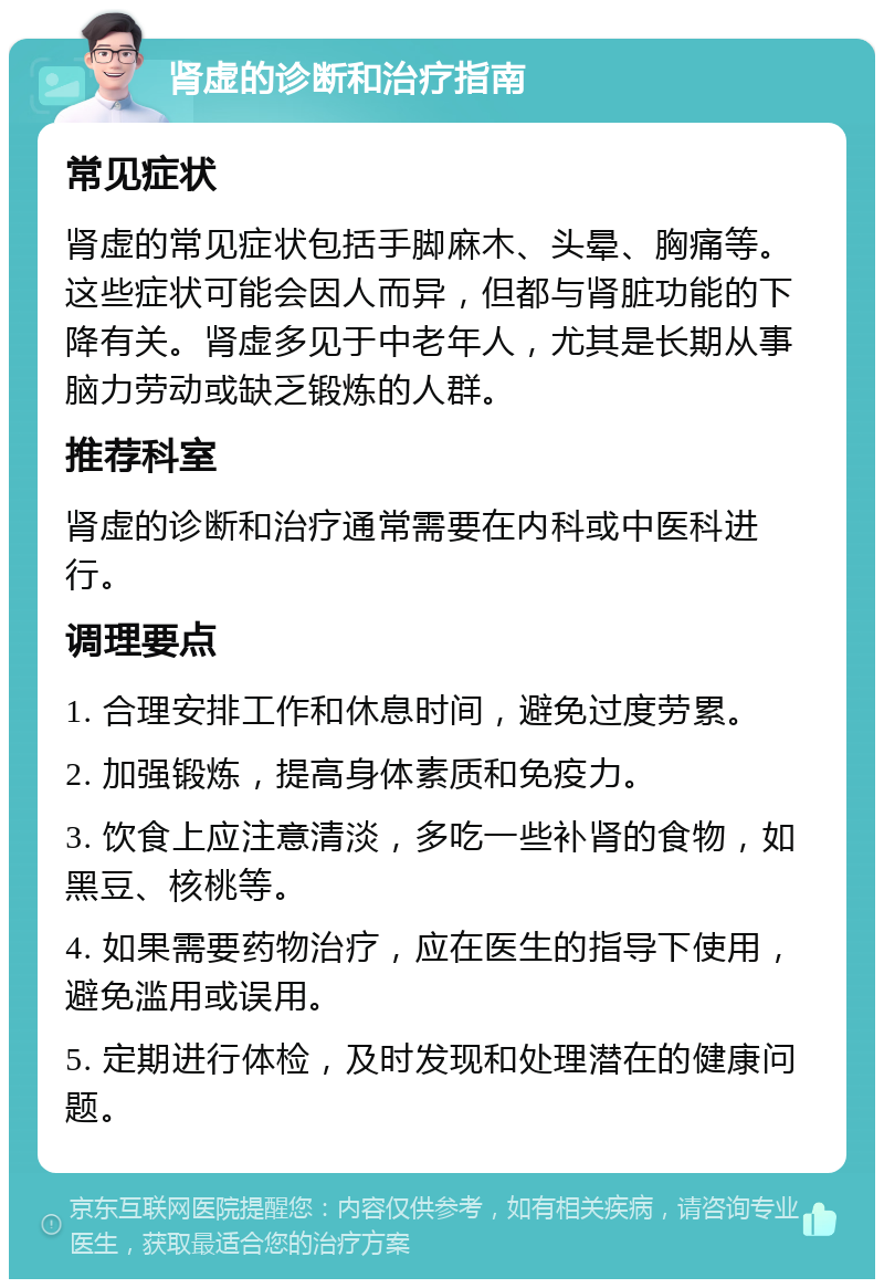 肾虚的诊断和治疗指南 常见症状 肾虚的常见症状包括手脚麻木、头晕、胸痛等。这些症状可能会因人而异，但都与肾脏功能的下降有关。肾虚多见于中老年人，尤其是长期从事脑力劳动或缺乏锻炼的人群。 推荐科室 肾虚的诊断和治疗通常需要在内科或中医科进行。 调理要点 1. 合理安排工作和休息时间，避免过度劳累。 2. 加强锻炼，提高身体素质和免疫力。 3. 饮食上应注意清淡，多吃一些补肾的食物，如黑豆、核桃等。 4. 如果需要药物治疗，应在医生的指导下使用，避免滥用或误用。 5. 定期进行体检，及时发现和处理潜在的健康问题。