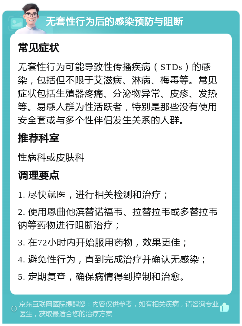 无套性行为后的感染预防与阻断 常见症状 无套性行为可能导致性传播疾病（STDs）的感染，包括但不限于艾滋病、淋病、梅毒等。常见症状包括生殖器疼痛、分泌物异常、皮疹、发热等。易感人群为性活跃者，特别是那些没有使用安全套或与多个性伴侣发生关系的人群。 推荐科室 性病科或皮肤科 调理要点 1. 尽快就医，进行相关检测和治疗； 2. 使用恩曲他滨替诺福韦、拉替拉韦或多替拉韦钠等药物进行阻断治疗； 3. 在72小时内开始服用药物，效果更佳； 4. 避免性行为，直到完成治疗并确认无感染； 5. 定期复查，确保病情得到控制和治愈。