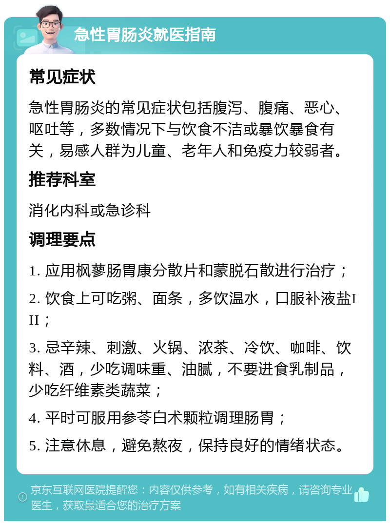 急性胃肠炎就医指南 常见症状 急性胃肠炎的常见症状包括腹泻、腹痛、恶心、呕吐等，多数情况下与饮食不洁或暴饮暴食有关，易感人群为儿童、老年人和免疫力较弱者。 推荐科室 消化内科或急诊科 调理要点 1. 应用枫蓼肠胃康分散片和蒙脱石散进行治疗； 2. 饮食上可吃粥、面条，多饮温水，口服补液盐III； 3. 忌辛辣、刺激、火锅、浓茶、冷饮、咖啡、饮料、酒，少吃调味重、油腻，不要进食乳制品，少吃纤维素类蔬菜； 4. 平时可服用参苓白术颗粒调理肠胃； 5. 注意休息，避免熬夜，保持良好的情绪状态。