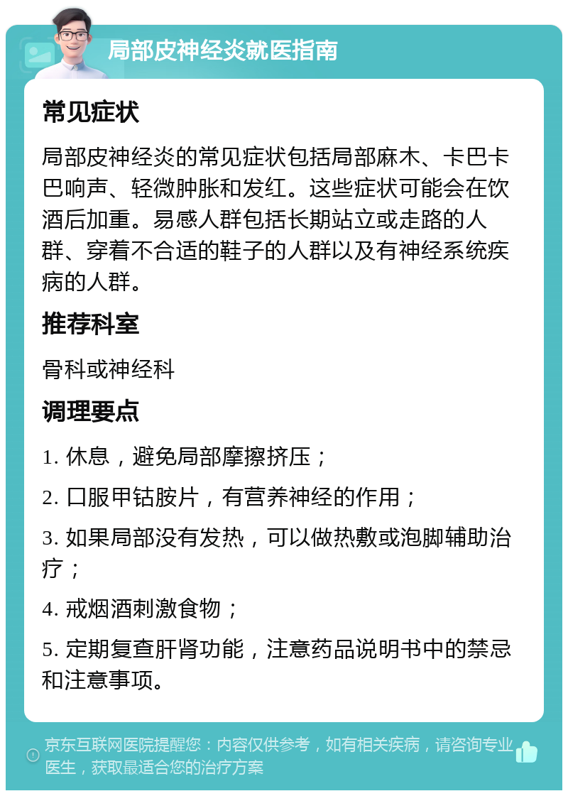 局部皮神经炎就医指南 常见症状 局部皮神经炎的常见症状包括局部麻木、卡巴卡巴响声、轻微肿胀和发红。这些症状可能会在饮酒后加重。易感人群包括长期站立或走路的人群、穿着不合适的鞋子的人群以及有神经系统疾病的人群。 推荐科室 骨科或神经科 调理要点 1. 休息，避免局部摩擦挤压； 2. 口服甲钴胺片，有营养神经的作用； 3. 如果局部没有发热，可以做热敷或泡脚辅助治疗； 4. 戒烟酒刺激食物； 5. 定期复查肝肾功能，注意药品说明书中的禁忌和注意事项。