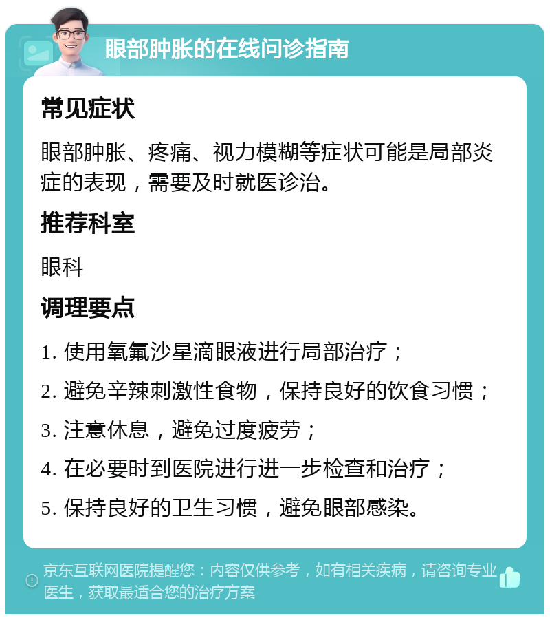 眼部肿胀的在线问诊指南 常见症状 眼部肿胀、疼痛、视力模糊等症状可能是局部炎症的表现，需要及时就医诊治。 推荐科室 眼科 调理要点 1. 使用氧氟沙星滴眼液进行局部治疗； 2. 避免辛辣刺激性食物，保持良好的饮食习惯； 3. 注意休息，避免过度疲劳； 4. 在必要时到医院进行进一步检查和治疗； 5. 保持良好的卫生习惯，避免眼部感染。