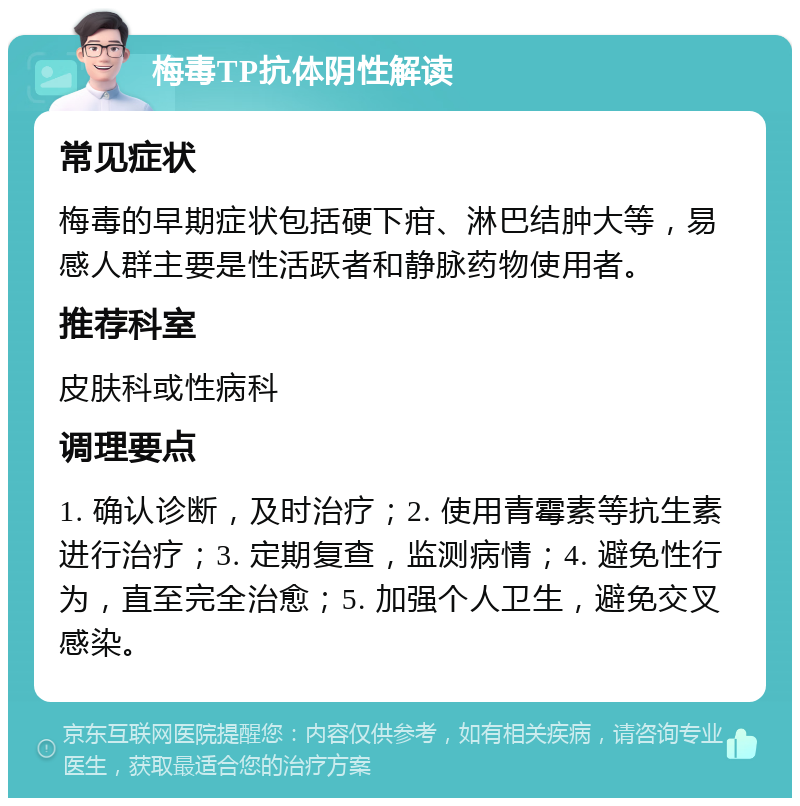 梅毒TP抗体阴性解读 常见症状 梅毒的早期症状包括硬下疳、淋巴结肿大等，易感人群主要是性活跃者和静脉药物使用者。 推荐科室 皮肤科或性病科 调理要点 1. 确认诊断，及时治疗；2. 使用青霉素等抗生素进行治疗；3. 定期复查，监测病情；4. 避免性行为，直至完全治愈；5. 加强个人卫生，避免交叉感染。