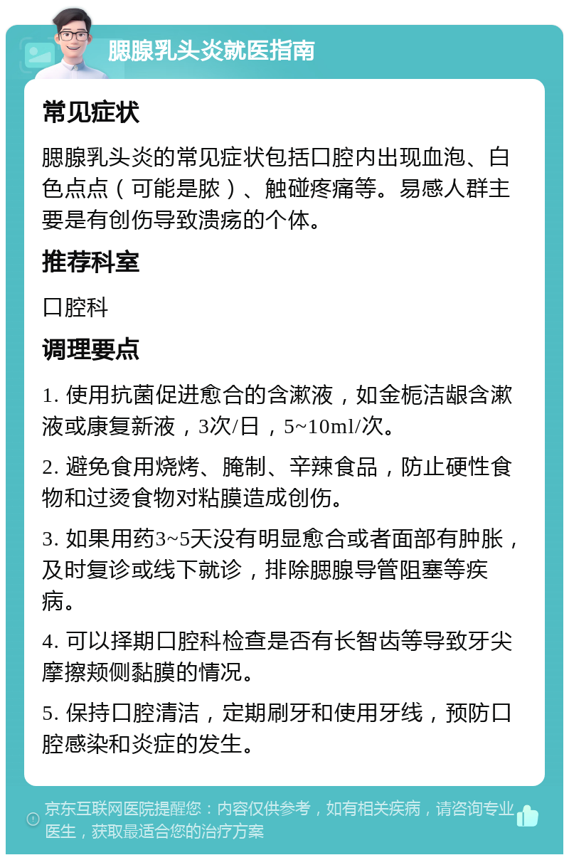 腮腺乳头炎就医指南 常见症状 腮腺乳头炎的常见症状包括口腔内出现血泡、白色点点（可能是脓）、触碰疼痛等。易感人群主要是有创伤导致溃疡的个体。 推荐科室 口腔科 调理要点 1. 使用抗菌促进愈合的含漱液，如金栀洁龈含漱液或康复新液，3次/日，5~10ml/次。 2. 避免食用烧烤、腌制、辛辣食品，防止硬性食物和过烫食物对粘膜造成创伤。 3. 如果用药3~5天没有明显愈合或者面部有肿胀，及时复诊或线下就诊，排除腮腺导管阻塞等疾病。 4. 可以择期口腔科检查是否有长智齿等导致牙尖摩擦颊侧黏膜的情况。 5. 保持口腔清洁，定期刷牙和使用牙线，预防口腔感染和炎症的发生。