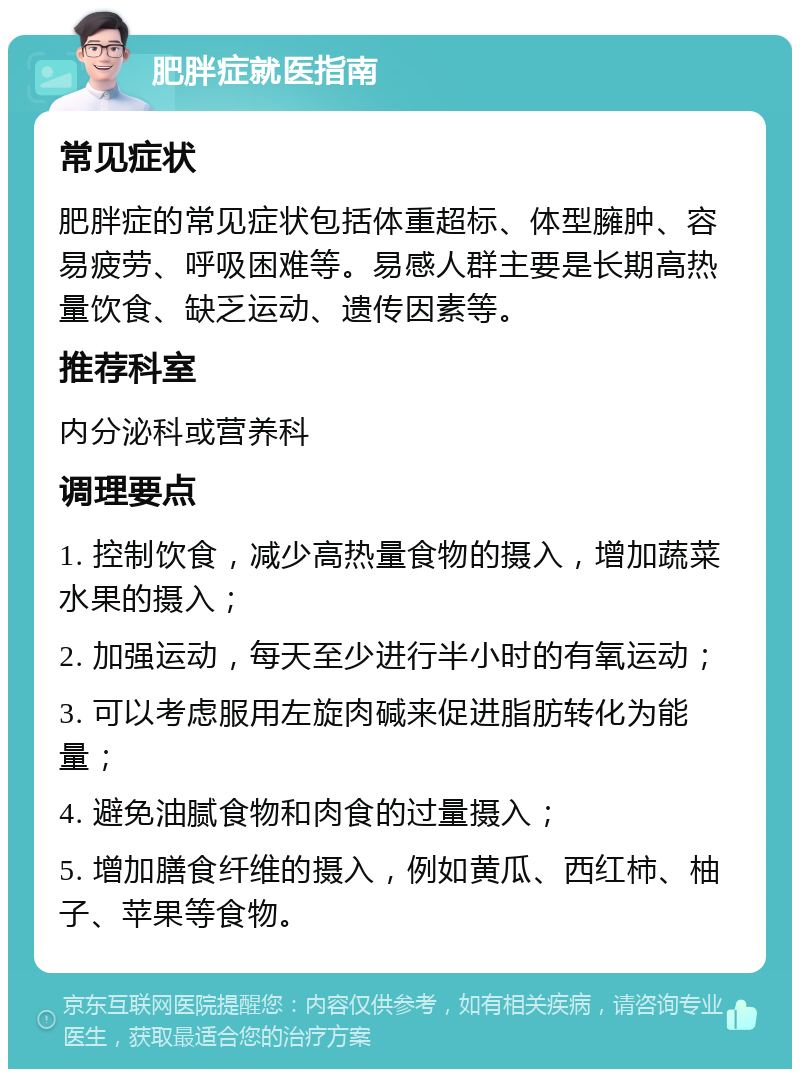 肥胖症就医指南 常见症状 肥胖症的常见症状包括体重超标、体型臃肿、容易疲劳、呼吸困难等。易感人群主要是长期高热量饮食、缺乏运动、遗传因素等。 推荐科室 内分泌科或营养科 调理要点 1. 控制饮食，减少高热量食物的摄入，增加蔬菜水果的摄入； 2. 加强运动，每天至少进行半小时的有氧运动； 3. 可以考虑服用左旋肉碱来促进脂肪转化为能量； 4. 避免油腻食物和肉食的过量摄入； 5. 增加膳食纤维的摄入，例如黄瓜、西红柿、柚子、苹果等食物。