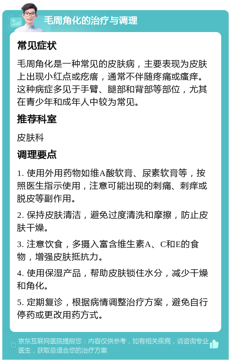 毛周角化的治疗与调理 常见症状 毛周角化是一种常见的皮肤病，主要表现为皮肤上出现小红点或疙瘩，通常不伴随疼痛或瘙痒。这种病症多见于手臂、腿部和背部等部位，尤其在青少年和成年人中较为常见。 推荐科室 皮肤科 调理要点 1. 使用外用药物如维A酸软膏、尿素软膏等，按照医生指示使用，注意可能出现的刺痛、刺痒或脱皮等副作用。 2. 保持皮肤清洁，避免过度清洗和摩擦，防止皮肤干燥。 3. 注意饮食，多摄入富含维生素A、C和E的食物，增强皮肤抵抗力。 4. 使用保湿产品，帮助皮肤锁住水分，减少干燥和角化。 5. 定期复诊，根据病情调整治疗方案，避免自行停药或更改用药方式。