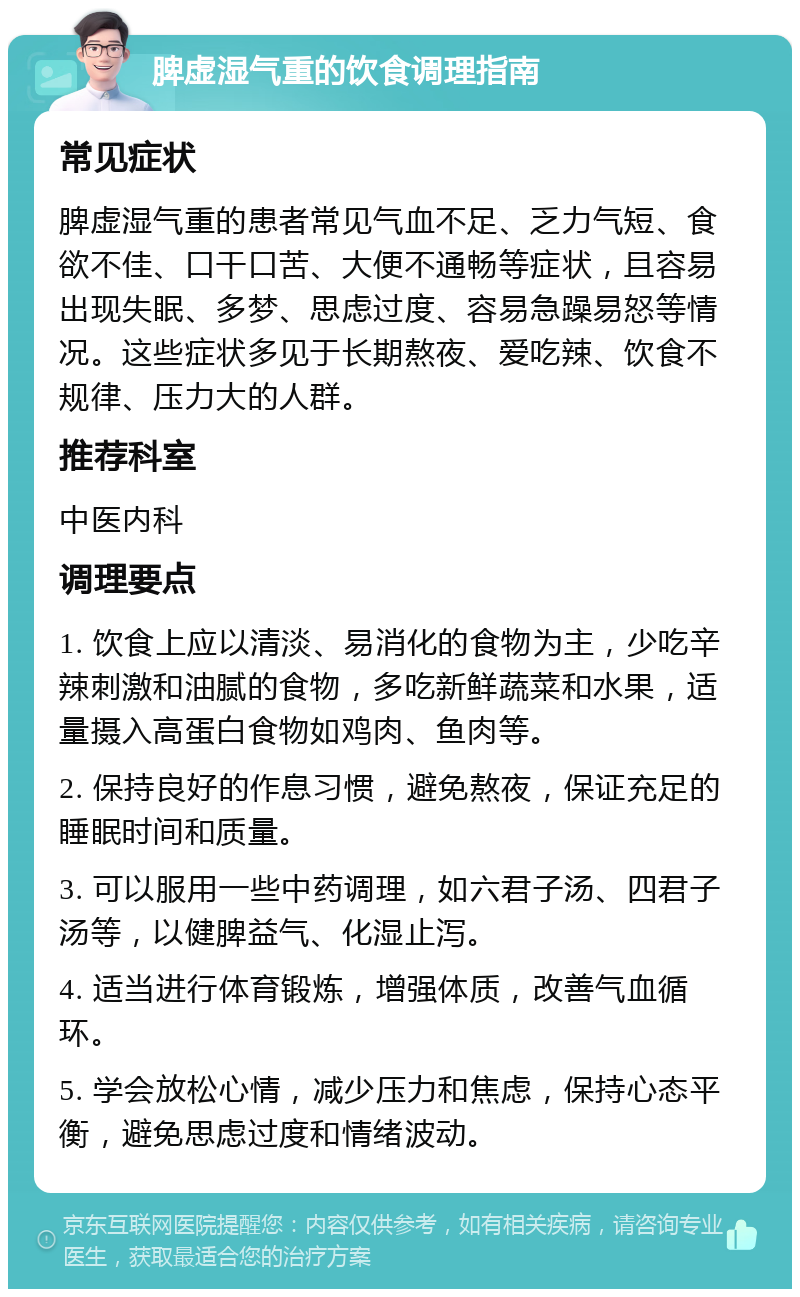 脾虚湿气重的饮食调理指南 常见症状 脾虚湿气重的患者常见气血不足、乏力气短、食欲不佳、口干口苦、大便不通畅等症状，且容易出现失眠、多梦、思虑过度、容易急躁易怒等情况。这些症状多见于长期熬夜、爱吃辣、饮食不规律、压力大的人群。 推荐科室 中医内科 调理要点 1. 饮食上应以清淡、易消化的食物为主，少吃辛辣刺激和油腻的食物，多吃新鲜蔬菜和水果，适量摄入高蛋白食物如鸡肉、鱼肉等。 2. 保持良好的作息习惯，避免熬夜，保证充足的睡眠时间和质量。 3. 可以服用一些中药调理，如六君子汤、四君子汤等，以健脾益气、化湿止泻。 4. 适当进行体育锻炼，增强体质，改善气血循环。 5. 学会放松心情，减少压力和焦虑，保持心态平衡，避免思虑过度和情绪波动。