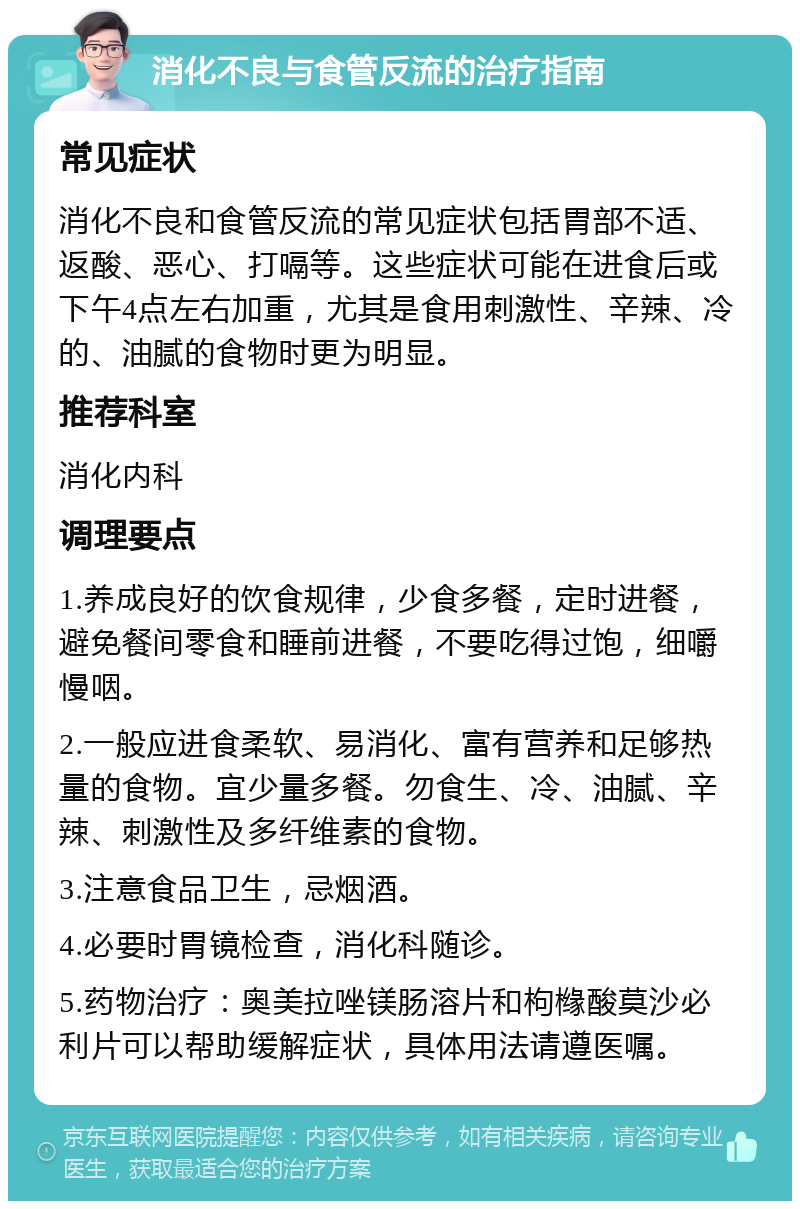 消化不良与食管反流的治疗指南 常见症状 消化不良和食管反流的常见症状包括胃部不适、返酸、恶心、打嗝等。这些症状可能在进食后或下午4点左右加重，尤其是食用刺激性、辛辣、冷的、油腻的食物时更为明显。 推荐科室 消化内科 调理要点 1.养成良好的饮食规律，少食多餐，定时进餐，避免餐间零食和睡前进餐，不要吃得过饱，细嚼慢咽。 2.一般应进食柔软、易消化、富有营养和足够热量的食物。宜少量多餐。勿食生、冷、油腻、辛辣、刺激性及多纤维素的食物。 3.注意食品卫生，忌烟酒。 4.必要时胃镜检查，消化科随诊。 5.药物治疗：奥美拉唑镁肠溶片和枸橼酸莫沙必利片可以帮助缓解症状，具体用法请遵医嘱。