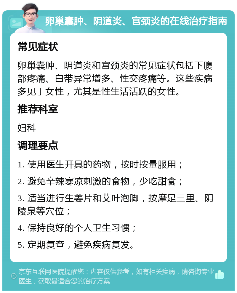 卵巢囊肿、阴道炎、宫颈炎的在线治疗指南 常见症状 卵巢囊肿、阴道炎和宫颈炎的常见症状包括下腹部疼痛、白带异常增多、性交疼痛等。这些疾病多见于女性，尤其是性生活活跃的女性。 推荐科室 妇科 调理要点 1. 使用医生开具的药物，按时按量服用； 2. 避免辛辣寒凉刺激的食物，少吃甜食； 3. 适当进行生姜片和艾叶泡脚，按摩足三里、阴陵泉等穴位； 4. 保持良好的个人卫生习惯； 5. 定期复查，避免疾病复发。