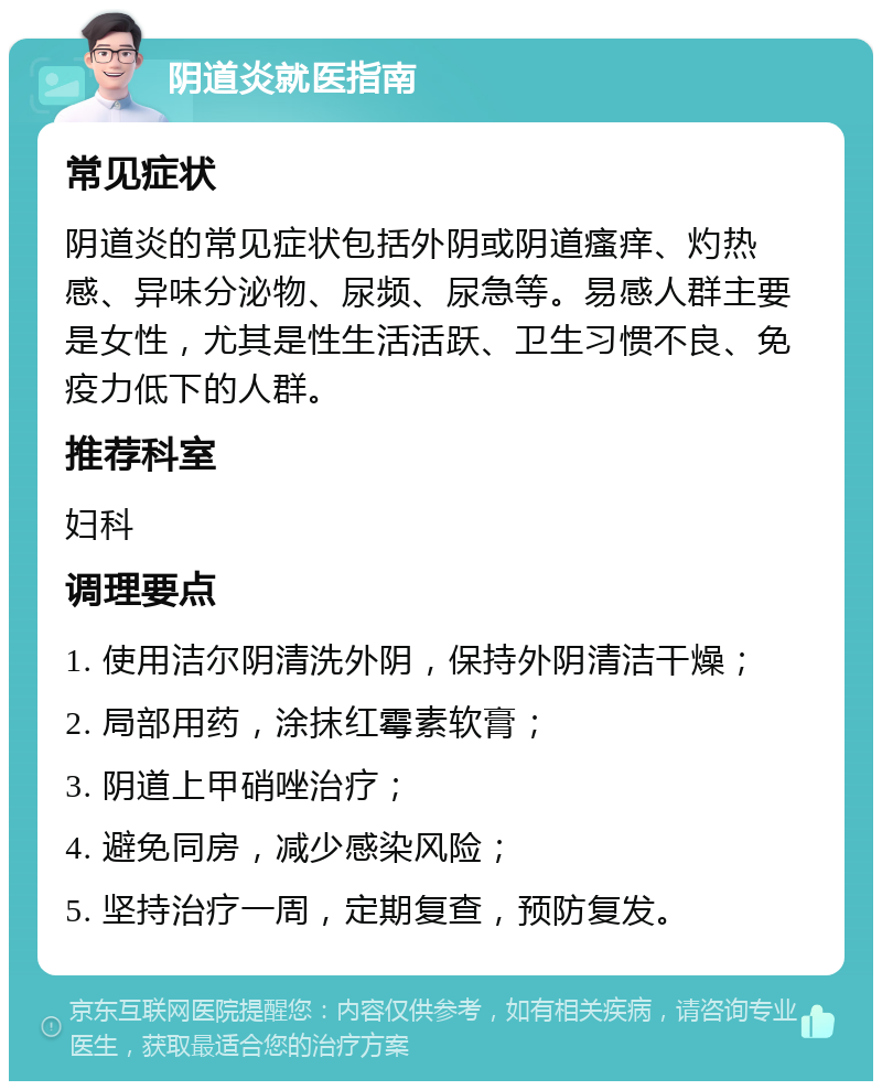 阴道炎就医指南 常见症状 阴道炎的常见症状包括外阴或阴道瘙痒、灼热感、异味分泌物、尿频、尿急等。易感人群主要是女性，尤其是性生活活跃、卫生习惯不良、免疫力低下的人群。 推荐科室 妇科 调理要点 1. 使用洁尔阴清洗外阴，保持外阴清洁干燥； 2. 局部用药，涂抹红霉素软膏； 3. 阴道上甲硝唑治疗； 4. 避免同房，减少感染风险； 5. 坚持治疗一周，定期复查，预防复发。