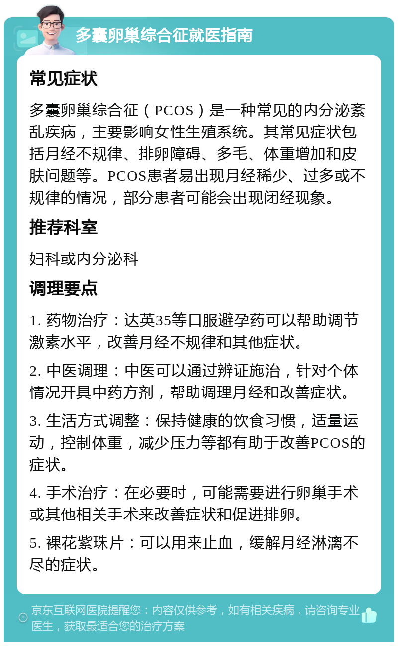 多囊卵巢综合征就医指南 常见症状 多囊卵巢综合征（PCOS）是一种常见的内分泌紊乱疾病，主要影响女性生殖系统。其常见症状包括月经不规律、排卵障碍、多毛、体重增加和皮肤问题等。PCOS患者易出现月经稀少、过多或不规律的情况，部分患者可能会出现闭经现象。 推荐科室 妇科或内分泌科 调理要点 1. 药物治疗：达英35等口服避孕药可以帮助调节激素水平，改善月经不规律和其他症状。 2. 中医调理：中医可以通过辨证施治，针对个体情况开具中药方剂，帮助调理月经和改善症状。 3. 生活方式调整：保持健康的饮食习惯，适量运动，控制体重，减少压力等都有助于改善PCOS的症状。 4. 手术治疗：在必要时，可能需要进行卵巢手术或其他相关手术来改善症状和促进排卵。 5. 裸花紫珠片：可以用来止血，缓解月经淋漓不尽的症状。