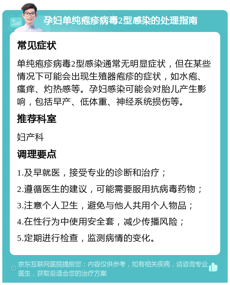 孕妇单纯疱疹病毒2型感染的处理指南 常见症状 单纯疱疹病毒2型感染通常无明显症状，但在某些情况下可能会出现生殖器疱疹的症状，如水疱、瘙痒、灼热感等。孕妇感染可能会对胎儿产生影响，包括早产、低体重、神经系统损伤等。 推荐科室 妇产科 调理要点 1.及早就医，接受专业的诊断和治疗； 2.遵循医生的建议，可能需要服用抗病毒药物； 3.注意个人卫生，避免与他人共用个人物品； 4.在性行为中使用安全套，减少传播风险； 5.定期进行检查，监测病情的变化。