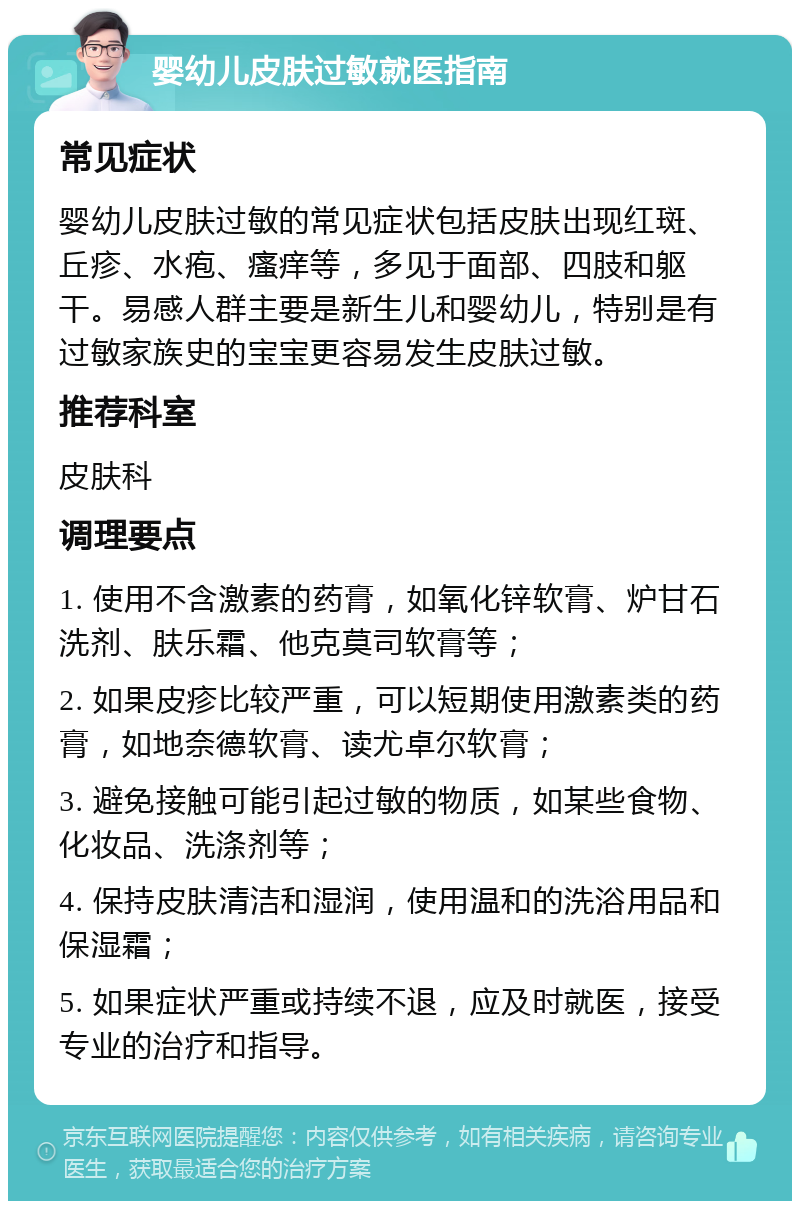 婴幼儿皮肤过敏就医指南 常见症状 婴幼儿皮肤过敏的常见症状包括皮肤出现红斑、丘疹、水疱、瘙痒等，多见于面部、四肢和躯干。易感人群主要是新生儿和婴幼儿，特别是有过敏家族史的宝宝更容易发生皮肤过敏。 推荐科室 皮肤科 调理要点 1. 使用不含激素的药膏，如氧化锌软膏、炉甘石洗剂、肤乐霜、他克莫司软膏等； 2. 如果皮疹比较严重，可以短期使用激素类的药膏，如地奈德软膏、读尤卓尔软膏； 3. 避免接触可能引起过敏的物质，如某些食物、化妆品、洗涤剂等； 4. 保持皮肤清洁和湿润，使用温和的洗浴用品和保湿霜； 5. 如果症状严重或持续不退，应及时就医，接受专业的治疗和指导。