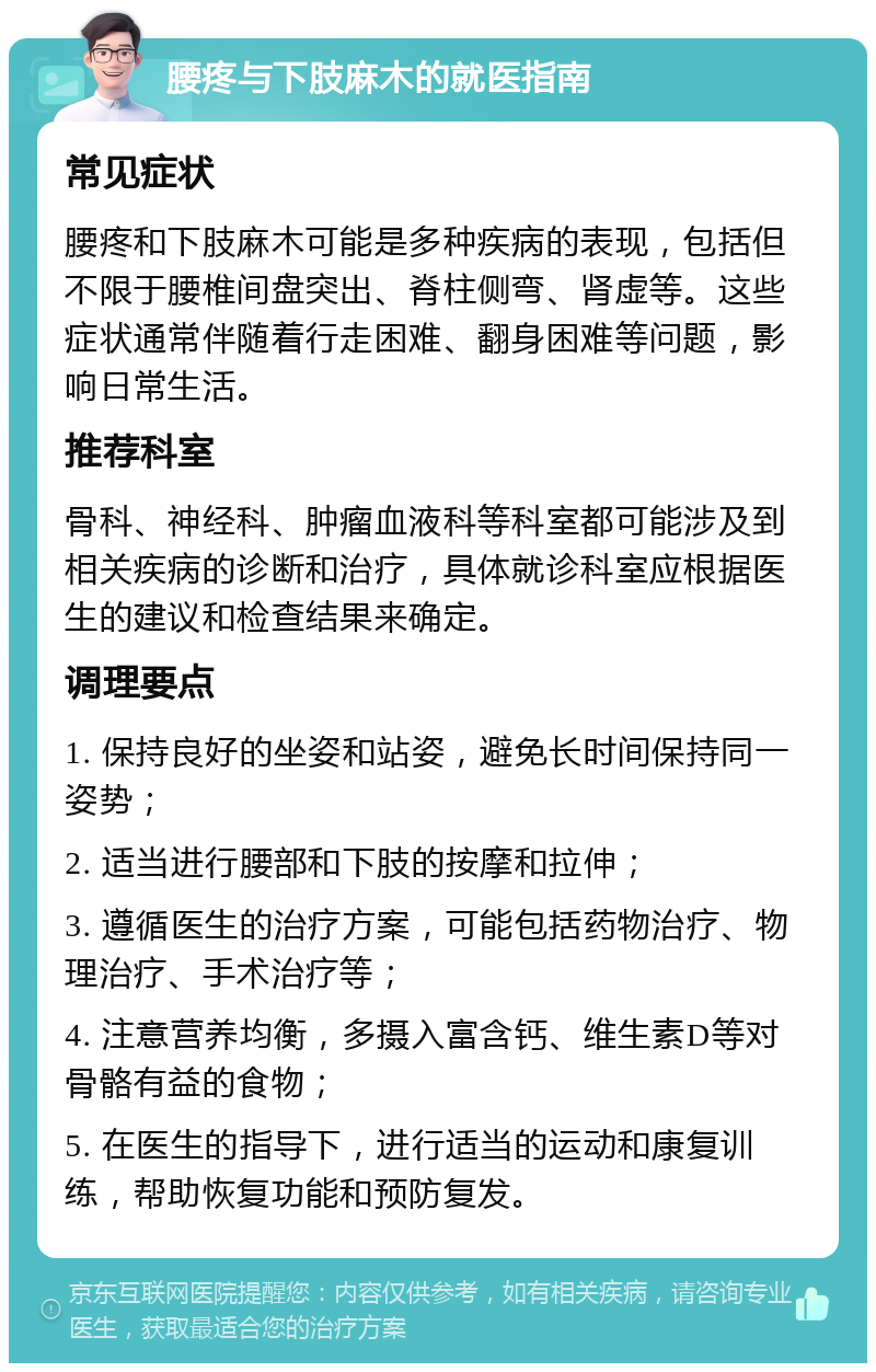 腰疼与下肢麻木的就医指南 常见症状 腰疼和下肢麻木可能是多种疾病的表现，包括但不限于腰椎间盘突出、脊柱侧弯、肾虚等。这些症状通常伴随着行走困难、翻身困难等问题，影响日常生活。 推荐科室 骨科、神经科、肿瘤血液科等科室都可能涉及到相关疾病的诊断和治疗，具体就诊科室应根据医生的建议和检查结果来确定。 调理要点 1. 保持良好的坐姿和站姿，避免长时间保持同一姿势； 2. 适当进行腰部和下肢的按摩和拉伸； 3. 遵循医生的治疗方案，可能包括药物治疗、物理治疗、手术治疗等； 4. 注意营养均衡，多摄入富含钙、维生素D等对骨骼有益的食物； 5. 在医生的指导下，进行适当的运动和康复训练，帮助恢复功能和预防复发。