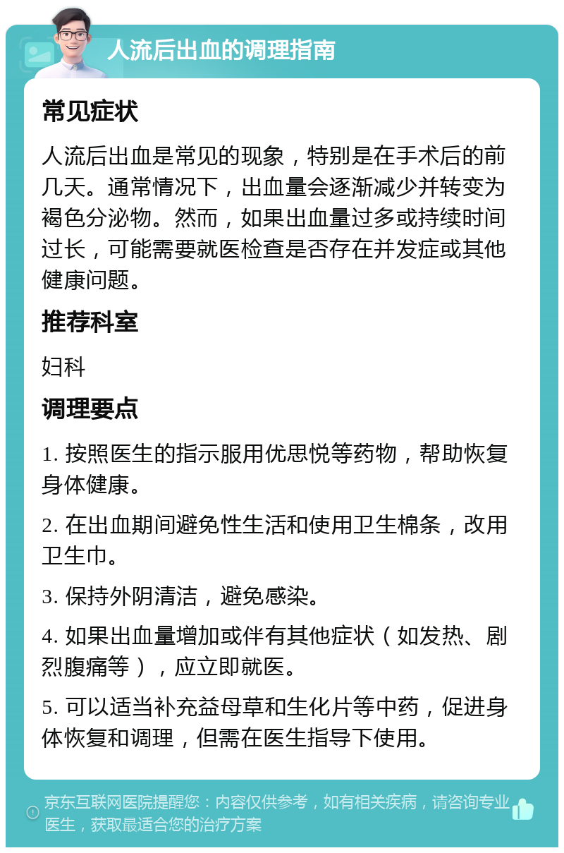 人流后出血的调理指南 常见症状 人流后出血是常见的现象，特别是在手术后的前几天。通常情况下，出血量会逐渐减少并转变为褐色分泌物。然而，如果出血量过多或持续时间过长，可能需要就医检查是否存在并发症或其他健康问题。 推荐科室 妇科 调理要点 1. 按照医生的指示服用优思悦等药物，帮助恢复身体健康。 2. 在出血期间避免性生活和使用卫生棉条，改用卫生巾。 3. 保持外阴清洁，避免感染。 4. 如果出血量增加或伴有其他症状（如发热、剧烈腹痛等），应立即就医。 5. 可以适当补充益母草和生化片等中药，促进身体恢复和调理，但需在医生指导下使用。