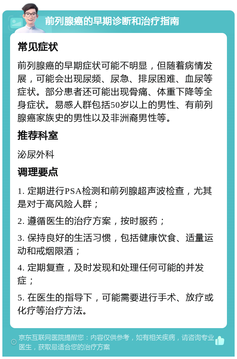 前列腺癌的早期诊断和治疗指南 常见症状 前列腺癌的早期症状可能不明显，但随着病情发展，可能会出现尿频、尿急、排尿困难、血尿等症状。部分患者还可能出现骨痛、体重下降等全身症状。易感人群包括50岁以上的男性、有前列腺癌家族史的男性以及非洲裔男性等。 推荐科室 泌尿外科 调理要点 1. 定期进行PSA检测和前列腺超声波检查，尤其是对于高风险人群； 2. 遵循医生的治疗方案，按时服药； 3. 保持良好的生活习惯，包括健康饮食、适量运动和戒烟限酒； 4. 定期复查，及时发现和处理任何可能的并发症； 5. 在医生的指导下，可能需要进行手术、放疗或化疗等治疗方法。