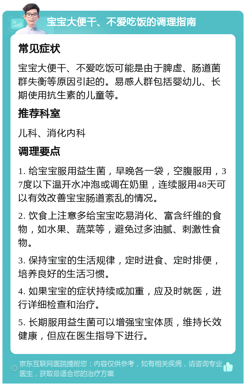 宝宝大便干、不爱吃饭的调理指南 常见症状 宝宝大便干、不爱吃饭可能是由于脾虚、肠道菌群失衡等原因引起的。易感人群包括婴幼儿、长期使用抗生素的儿童等。 推荐科室 儿科、消化内科 调理要点 1. 给宝宝服用益生菌，早晚各一袋，空腹服用，37度以下温开水冲泡或调在奶里，连续服用48天可以有效改善宝宝肠道紊乱的情况。 2. 饮食上注意多给宝宝吃易消化、富含纤维的食物，如水果、蔬菜等，避免过多油腻、刺激性食物。 3. 保持宝宝的生活规律，定时进食、定时排便，培养良好的生活习惯。 4. 如果宝宝的症状持续或加重，应及时就医，进行详细检查和治疗。 5. 长期服用益生菌可以增强宝宝体质，维持长效健康，但应在医生指导下进行。