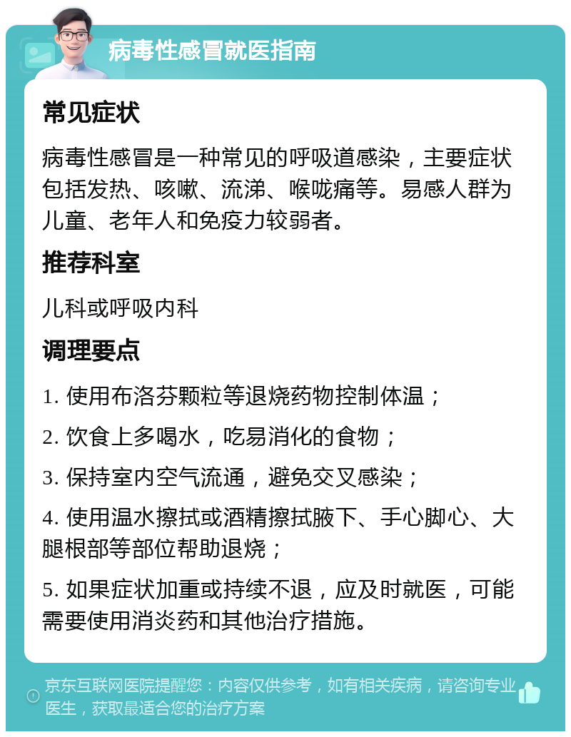 病毒性感冒就医指南 常见症状 病毒性感冒是一种常见的呼吸道感染，主要症状包括发热、咳嗽、流涕、喉咙痛等。易感人群为儿童、老年人和免疫力较弱者。 推荐科室 儿科或呼吸内科 调理要点 1. 使用布洛芬颗粒等退烧药物控制体温； 2. 饮食上多喝水，吃易消化的食物； 3. 保持室内空气流通，避免交叉感染； 4. 使用温水擦拭或酒精擦拭腋下、手心脚心、大腿根部等部位帮助退烧； 5. 如果症状加重或持续不退，应及时就医，可能需要使用消炎药和其他治疗措施。