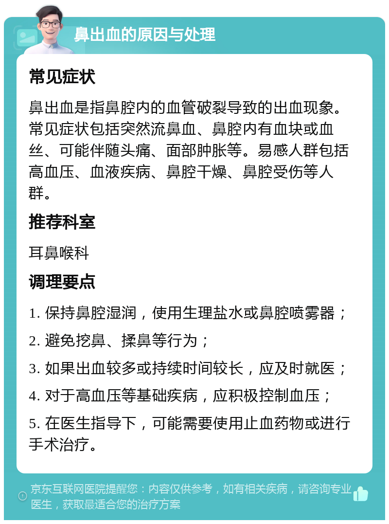 鼻出血的原因与处理 常见症状 鼻出血是指鼻腔内的血管破裂导致的出血现象。常见症状包括突然流鼻血、鼻腔内有血块或血丝、可能伴随头痛、面部肿胀等。易感人群包括高血压、血液疾病、鼻腔干燥、鼻腔受伤等人群。 推荐科室 耳鼻喉科 调理要点 1. 保持鼻腔湿润，使用生理盐水或鼻腔喷雾器； 2. 避免挖鼻、揉鼻等行为； 3. 如果出血较多或持续时间较长，应及时就医； 4. 对于高血压等基础疾病，应积极控制血压； 5. 在医生指导下，可能需要使用止血药物或进行手术治疗。